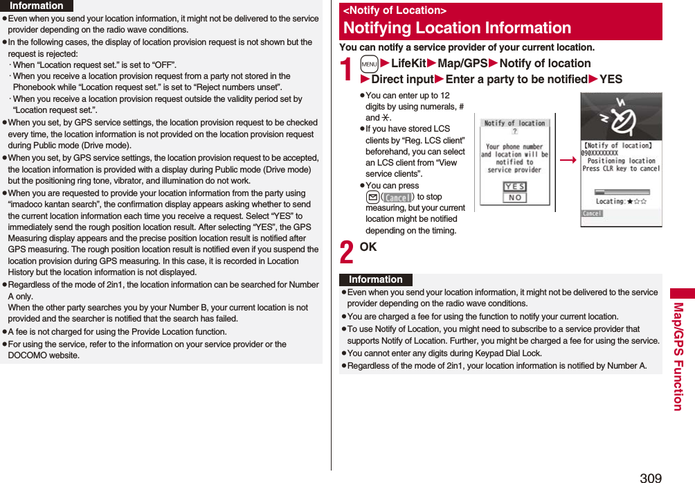 309Map/GPS FunctionpEven when you send your location information, it might not be delivered to the service provider depending on the radio wave conditions.pIn the following cases, the display of location provision request is not shown but the request is rejected:・When “Location request set.” is set to “OFF”.・When you receive a location provision request from a party not stored in the Phonebook while “Location request set.” is set to “Reject numbers unset”.・When you receive a location provision request outside the validity period set by “Location request set.”.pWhen you set, by GPS service settings, the location provision request to be checked every time, the location information is not provided on the location provision request during Public mode (Drive mode).pWhen you set, by GPS service settings, the location provision request to be accepted, the location information is provided with a display during Public mode (Drive mode) but the positioning ring tone, vibrator, and illumination do not work.pWhen you are requested to provide your location information from the party using “imadoco kantan search”, the confirmation display appears asking whether to send the current location information each time you receive a request. Select “YES” to immediately send the rough position location result. After selecting “YES”, the GPS Measuring display appears and the precise position location result is notified after GPS measuring. The rough position location result is notified even if you suspend the location provision during GPS measuring. In this case, it is recorded in Location History but the location information is not displayed.pRegardless of the mode of 2in1, the location information can be searched for Number A only.When the other party searches you by your Number B, your current location is not provided and the searcher is notified that the search has failed. pA fee is not charged for using the Provide Location function.pFor using the service, refer to the information on your service provider or the DOCOMO website.InformationYou can notify a service provider of your current location.1mLifeKitMap/GPSNotify of locationDirect inputEnter a party to be notifiedYESpYou can enter up to 12 digits by using numerals, # and :.pIf you have stored LCS clients by “Reg. LCS client” beforehand, you can select an LCS client from “View service clients”.pYou can press l() to stop measuring, but your current location might be notified depending on the timing.2OK&lt;Notify of Location&gt;Notifying Location InformationInformationpEven when you send your location information, it might not be delivered to the service provider depending on the radio wave conditions.pYou are charged a fee for using the function to notify your current location.pTo use Notify of Location, you might need to subscribe to a service provider that supports Notify of Location. Further, you might be charged a fee for using the service.pYou cannot enter any digits during Keypad Dial Lock.pRegardless of the mode of 2in1, your location information is notified by Number A.