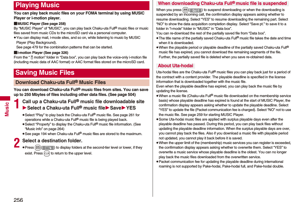 256MusicYou can play back music files on your FOMA terminal by using MUSIC Player or i-motion player.■MUSIC Player (See page 258)By “MUSIC Player” of “MUSIC”, you can play back Chaku-uta Full® music files or music files saved from music CDs to the microSD card via a personal computer.pYou can display mail, i-mode sites, and so on, while listening to music by MUSIC Player (Play Background). See page 479 for the combination patterns that can be started.■i-motion Player (See page 326)From the “imotion” folder in “Data box”, you can play back the voice-only i-motion file (including music data of AAC format) or AAC format files stored on the microSD card.You can download Chaku-uta Full® music files from sites. You can save up to 250 Mbytes of files including other data files. (See page 504)1Call up a Chaku-uta Full® music file downloadable siteSelect a Chaku-uta Full® music fileSaveYESpSelect “Play” to play back the Chaku-uta Full® music file. See page 261 for operations while a Chaku-uta Full® music file is being played back.pSelect “Property” to display the Chaku-uta Full® music file information. (See “Music info” on page 264)pSee page 194 when Chaku-uta Full® music files are stored to the maximum.2Select a destination folder.pPress l( ) to display folders at the second-tier level or lower, if they exist. Press r to return to the upper level.Playing MusicSaving Music FilesDownload Chaku-uta Full® Music FilesWhen you press l( ) to suspend downloading or when the downloading is suspended by an incoming call, the confirmation display appears asking whether to resume downloading. Select “YES” to resume downloading the remaining part. Select “NO” to show the data acquisition completion display. Select “Save pt.” to save it to a folder in “i-mode” folder in “MUSIC” in “Data box”.You can re-download the rest of the partially saved file from “Data box”.pThe title name of the partially saved Chaku-uta Full® music file takes the date and time when it is downloaded.pWhen the playable period or playable deadline of the partially saved Chaku-uta Full® music file has expired, you cannot download the remaining segments of the file. Further, the partially saved file is deleted when you save re-obtained data.Uta-hodai files are the Chaku-uta Full® music files you can play back just for a period of the contract with a content provider. The playable deadline is specified in the license information that is downloaded together with the music file. Even when the playable deadline has expired, you can play back the music file by updating the license.pWhen a music file (Chaku-uta Full® music file downloaded on the membership service basis) whose playable deadline has expired is found at the start of MUSIC Player, the confirmation display appears asking whether to update the playable deadline. Select “YES” to update the file (Packet communication fee is charged). Select “NO” not to use the music file. See page 259 for starting MUSIC Player.pSome Uta-hodai music files are applied with surplus playable days even after the playable deadline has passed. During this period, you can play back files without updating the playable deadline information. When the surplus playable days are over, you cannot play back the files. Also if you download a music file with playable period not updated, you cannot play it back before it is saved.pWhen the upper limit of the (membership) music services you can register is exceeded, the confirmation display appears asking whether to overwrite them. Select “YES” to overwrite a music service whose playable deadline is the oldest. You can no longer play back the music files downloaded from the overwritten service.pPacket communication fee for updating the playable deadline during international roaming is not supported by Pake-hodai, Pake-hodai full, and Pake-hodai double.When downloading Chaku-uta Full® music file is suspendedAbout Uta-hodai