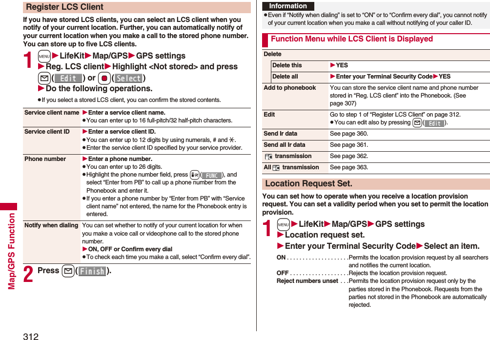 312Map/GPS FunctionIf you have stored LCS clients, you can select an LCS client when you notify of your current location. Further, you can automatically notify of your current location when you make a call to the stored phone number.You can store up to five LCS clients.1mLifeKitMap/GPSGPS settingsReg. LCS clientHighlight &lt;Not stored&gt; and press l() or Oo()Do the following operations.pIf you select a stored LCS client, you can confirm the stored contents.2Press l().Register LCS ClientService client name Enter a service client name.pYou can enter up to 16 full-pitch/32 half-pitch characters.Service client ID Enter a service client ID.pYou can enter up to 12 digits by using numerals, # and :.pEnter the service client ID specified by your service provider.Phone number Enter a phone number.pYou can enter up to 26 digits.pHighlight the phone number field, press i( ), and select “Enter from PB” to call up a phone number from the Phonebook and enter it.pIf you enter a phone number by “Enter from PB” with “Service client name” not entered, the name for the Phonebook entry is entered.Notify when dialing You can set whether to notify of your current location for when you make a voice call or videophone call to the stored phone number.ON, OFF or Confirm every dialpTo check each time you make a call, select “Confirm every dial”.You can set how to operate when you receive a location provision request. You can set a validity period when you set to permit the location provision.1mLifeKitMap/GPSGPS settingsLocation request set.Enter your Terminal Security CodeSelect an item.ON . . . . . . . . . . . . . . . . . . . .Permits the location provision request by all searchers and notifies the current location.OFF . . . . . . . . . . . . . . . . . . .Rejects the location provision request.Reject numbers unset . . .Permits the location provision request only by the parties stored in the Phonebook. Requests from the parties not stored in the Phonebook are automatically rejected.InformationpEven if “Notify when dialing” is set to “ON” or to “Confirm every dial”, you cannot notify of your current location when you make a call without notifying of your caller ID.Function Menu while LCS Client is DisplayedDeleteDelete this YESDelete all Enter your Terminal Security CodeYESAdd to phonebook You can store the service client name and phone number stored in “Reg. LCS client” into the Phonebook. (See page 307)Edit Go to step 1 of “Register LCS Client” on page 312.pYou can edit also by pressing l().Send Ir data See page 360.Send all Ir data See page 361. transmission See page 362.All  transmission See page 363.Location Request Set.