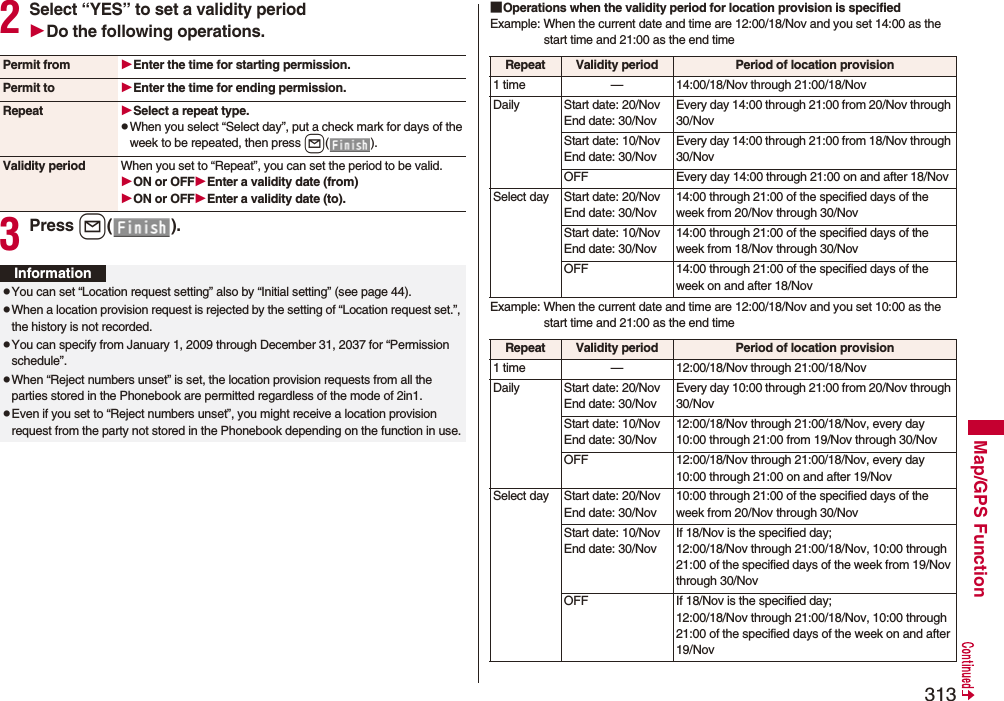 313Map/GPS Function2Select “YES” to set a validity periodDo the following operations.3Press l().Permit from Enter the time for starting permission.Permit to Enter the time for ending permission.Repeat Select a repeat type.pWhen you select “Select day”, put a check mark for days of the week to be repeated, then press l().Validity period When you set to “Repeat”, you can set the period to be valid.ON or OFFEnter a validity date (from)ON or OFFEnter a validity date (to).InformationpYou can set “Location request setting” also by “Initial setting” (see page 44).pWhen a location provision request is rejected by the setting of “Location request set.”, the history is not recorded.pYou can specify from January 1, 2009 through December 31, 2037 for “Permission schedule”.pWhen “Reject numbers unset” is set, the location provision requests from all the parties stored in the Phonebook are permitted regardless of the mode of 2in1.pEven if you set to “Reject numbers unset”, you might receive a location provision request from the party not stored in the Phonebook depending on the function in use.■Operations when the validity period for location provision is specifiedExample: When the current date and time are 12:00/18/Nov and you set 14:00 as the start time and 21:00 as the end timeExample: When the current date and time are 12:00/18/Nov and you set 10:00 as the start time and 21:00 as the end timeRepeat Validity period Period of location provision1 time — 14:00/18/Nov through 21:00/18/NovDaily Start date: 20/NovEnd date: 30/NovEvery day 14:00 through 21:00 from 20/Nov through 30/NovStart date: 10/NovEnd date: 30/NovEvery day 14:00 through 21:00 from 18/Nov through 30/NovOFF Every day 14:00 through 21:00 on and after 18/NovSelect day Start date: 20/NovEnd date: 30/Nov14:00 through 21:00 of the specified days of the week from 20/Nov through 30/NovStart date: 10/NovEnd date: 30/Nov14:00 through 21:00 of the specified days of the week from 18/Nov through 30/NovOFF 14:00 through 21:00 of the specified days of the week on and after 18/Nov Repeat Validity period Period of location provision1 time — 12:00/18/Nov through 21:00/18/NovDaily Start date: 20/NovEnd date: 30/NovEvery day 10:00 through 21:00 from 20/Nov through 30/NovStart date: 10/NovEnd date: 30/Nov12:00/18/Nov through 21:00/18/Nov, every day 10:00 through 21:00 from 19/Nov through 30/NovOFF 12:00/18/Nov through 21:00/18/Nov, every day 10:00 through 21:00 on and after 19/NovSelect day Start date: 20/NovEnd date: 30/Nov10:00 through 21:00 of the specified days of the week from 20/Nov through 30/NovStart date: 10/NovEnd date: 30/NovIf 18/Nov is the specified day; 12:00/18/Nov through 21:00/18/Nov, 10:00 through 21:00 of the specified days of the week from 19/Nov through 30/NovOFF If 18/Nov is the specified day;12:00/18/Nov through 21:00/18/Nov, 10:00 through 21:00 of the specified days of the week on and after 19/Nov