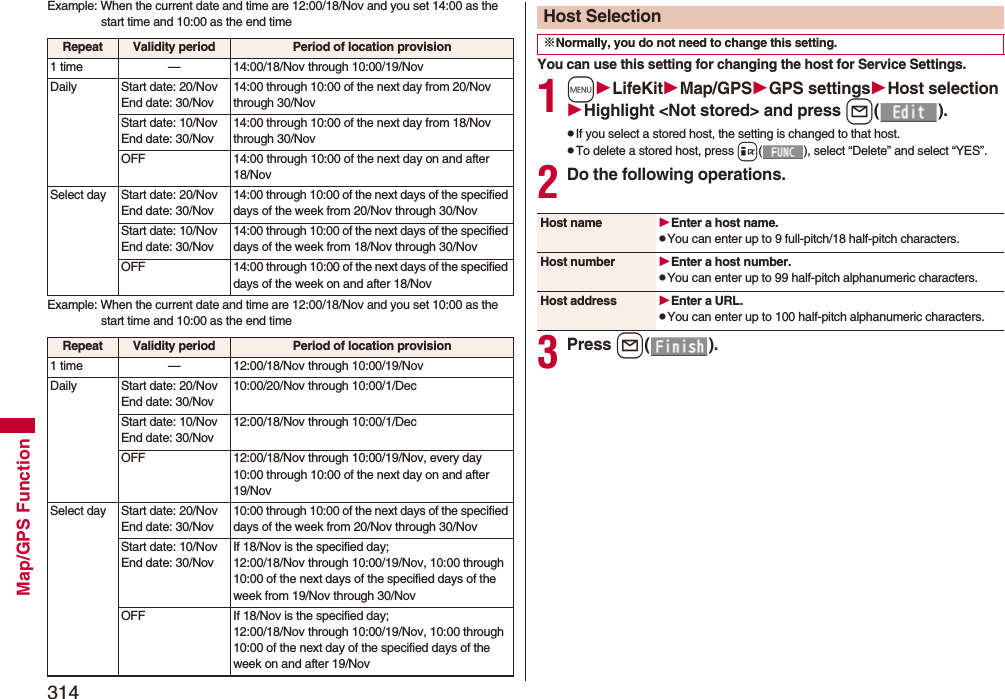 314Map/GPS FunctionExample: When the current date and time are 12:00/18/Nov and you set 14:00 as the start time and 10:00 as the end timeExample: When the current date and time are 12:00/18/Nov and you set 10:00 as the start time and 10:00 as the end timeRepeat Validity period Period of location provision1 time — 14:00/18/Nov through 10:00/19/NovDaily Start date: 20/NovEnd date: 30/Nov14:00 through 10:00 of the next day from 20/Nov through 30/NovStart date: 10/NovEnd date: 30/Nov14:00 through 10:00 of the next day from 18/Nov through 30/NovOFF 14:00 through 10:00 of the next day on and after 18/NovSelect day Start date: 20/NovEnd date: 30/Nov14:00 through 10:00 of the next days of the specified days of the week from 20/Nov through 30/NovStart date: 10/NovEnd date: 30/Nov14:00 through 10:00 of the next days of the specified days of the week from 18/Nov through 30/NovOFF 14:00 through 10:00 of the next days of the specified days of the week on and after 18/NovRepeat Validity period Period of location provision1 time — 12:00/18/Nov through 10:00/19/NovDaily Start date: 20/NovEnd date: 30/Nov10:00/20/Nov through 10:00/1/DecStart date: 10/NovEnd date: 30/Nov12:00/18/Nov through 10:00/1/DecOFF 12:00/18/Nov through 10:00/19/Nov, every day 10:00 through 10:00 of the next day on and after 19/NovSelect day Start date: 20/NovEnd date: 30/Nov10:00 through 10:00 of the next days of the specified days of the week from 20/Nov through 30/NovStart date: 10/NovEnd date: 30/NovIf 18/Nov is the specified day;12:00/18/Nov through 10:00/19/Nov, 10:00 through 10:00 of the next days of the specified days of the week from 19/Nov through 30/Nov OFF If 18/Nov is the specified day;12:00/18/Nov through 10:00/19/Nov, 10:00 through 10:00 of the next day of the specified days of the week on and after 19/NovYou can use this setting for changing the host for Service Settings.1mLifeKitMap/GPSGPS settingsHost selectionHighlight &lt;Not stored&gt; and press l().pIf you select a stored host, the setting is changed to that host.pTo delete a stored host, press i( ), select “Delete” and select “YES”.2Do the following operations.3Press l().Host Selection※Normally, you do not need to change this setting.Host name Enter a host name.pYou can enter up to 9 full-pitch/18 half-pitch characters.Host number Enter a host number.pYou can enter up to 99 half-pitch alphanumeric characters.Host address Enter a URL.pYou can enter up to 100 half-pitch alphanumeric characters.
