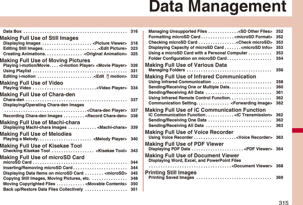 315Data ManagementData Box  . . . . . . . . . . . . . . . . . . . . . . . . . . . . . . . . . . . . . . . . . . . . 316Making Full Use of Still ImagesDisplaying Images  . . . . . . . . . . . . . . . . . . . . . &lt;Picture Viewer&gt; 318Editing Still Images. . . . . . . . . . . . . . . . . . . . . . . .&lt;Edit Picture&gt; 323Creating Animations. . . . . . . . . . . . . . . .  &lt;Original Animation&gt; 325Making Full Use of Moving PicturesPlaying i-motion/Movie. . . . &lt;i-motion Player&gt; &lt;Movie Player&gt; 326Using Playlist  . . . . . . . . . . . . . . . . . . . . . . . . . . . . . . . . . . . . . . . . 331Editing i-motion  . . . . . . . . . . . . . . . . . . . . . . . .&lt;Edit imotion&gt; 332Making Full Use of VideoPlaying Video  . . . . . . . . . . . . . . . . . . . . . . . . . . .&lt;Video Player&gt; 334Making Full Use of Chara-denChara-den  . . . . . . . . . . . . . . . . . . . . . . . . . . . . . . . . . . . . . . . . . . . 337Displaying/Operating Chara-den Images . . . . . . . . . . . . . . . . . . . . . . . . . . . . . . . . . . . &lt;Chara-den Player&gt; 337Recording Chara-den Images . . . . . . . . . &lt;Record Chara-den&gt; 338Making Full Use of Machi-charaDisplaying Machi-chara Images  . . . . . . . . . . . . &lt;Machi-chara&gt; 339Making Full Use of MelodiesPlaying a Melody. . . . . . . . . . . . . . . . . . . . . . .  &lt;Melody Player&gt; 340Making Full Use of Kisekae ToolChecking Kisekae Tool  . . . . . . . . . . . . . . . . . .  &lt;Kisekae Tool&gt; 343Making Full Use of microSD CardmicroSD Card . . . . . . . . . . . . . . . . . . . . . . . . . . . . . . . . . . . . . . . . 344Inserting/Removing microSD Card . . . . . . . . . . . . . . . . . . . . . . . 344Displaying Data Items on microSD Card  . . . . . . . . &lt;microSD&gt; 345Copying Still Images, Moving Pictures, etc.  . . . . . . . . . . . . . . . 348Moving Copyrighted Files . . . . . . . . . . . . &lt;Movable Contents&gt; 350Back up/Restore Data Files Collectively  . . . . . . . . . . . . . . . . . . 351Managing Unsupported Files . . . . . . . . . . . . .&lt;SD Other Files&gt; 352Formatting microSD Card . . . . . . . . . . . . . . &lt;microSD Format&gt; 352Checking microSD Card . . . . . . . . . . . . . . . .&lt;Check microSD&gt; 353Displaying Capacity of microSD Card . . . . . . . &lt;microSD Info&gt; 353Using a microSD Card with a Personal Computer . . . . . . . . . .  353Folder Configuration on microSD Card . . . . . . . . . . . . . . . . . . .  354Making Full Use of Various DataManaging Folders  . . . . . . . . . . . . . . . . . . . . . . . . . . . . . . . . . . . .  356Making Full Use of Infrared CommunicationUsing Infrared Communication  . . . . . . . . . . . . . . . . . . . . . . . . .  358Sending/Receiving One or Multiple Data. . . . . . . . . . . . . . . . . .  360Sending/Receiving All Data  . . . . . . . . . . . . . . . . . . . . . . . . . . . .  361Using Infrared Remote Control Function. . . . . . . . . . . . . . . . . .  362Communication Setting. . . . . . . . . . . . . .  &lt;Forwarding Image&gt; 362Making Full Use of iC Communication FunctioniC Communication Function . . . . . . . . . . . . &lt;iC Transmission&gt; 362Sending/Receiving One Data  . . . . . . . . . . . . . . . . . . . . . . . . . . .  362Sending/Receiving All Data  . . . . . . . . . . . . . . . . . . . . . . . . . . . .  363Making Full Use of Voice RecorderUsing Voice Recorder . . . . . . . . . . . . . . . . . . &lt;Voice Recorder&gt; 363Making Full Use of PDF ViewerDisplaying PDF Data  . . . . . . . . . . . . . . . . . . . . . . &lt;PDF Viewer&gt; 364Making Full Use of Document ViewerDisplaying Word, Excel, and PowerPoint Files. . . . . . . . . . . . . . . . . . . . . . . . . . . . . . . . . . . &lt;Document Viewer&gt; 368Printing Still ImagesPrinting Saved Images  . . . . . . . . . . . . . . . . . . . . . . . . . . . . . . . .  369