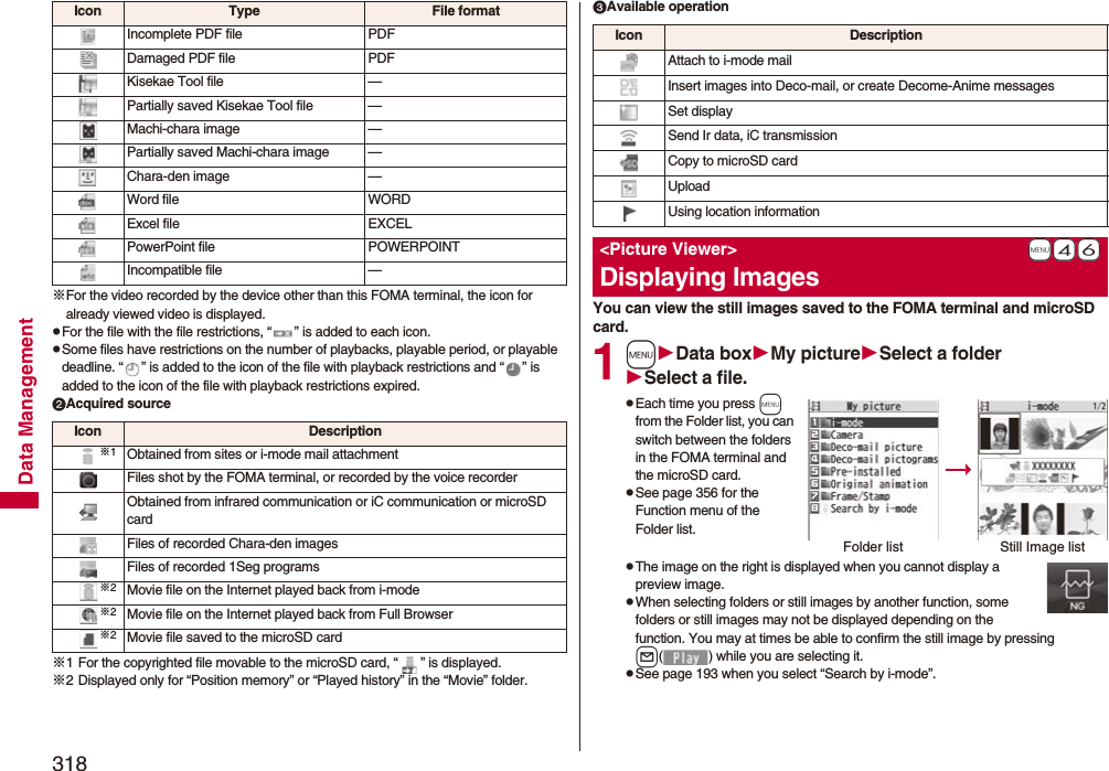 318Data Management※For the video recorded by the device other than this FOMA terminal, the icon for already viewed video is displayed.pFor the file with the file restrictions, “ ” is added to each icon.pSome files have restrictions on the number of playbacks, playable period, or playable deadline. “ ” is added to the icon of the file with playback restrictions and “ ” is added to the icon of the file with playback restrictions expired.Acquired source※1 For the copyrighted file movable to the microSD card, “ ” is displayed.※2 Displayed only for “Position memory” or “Played history” in the “Movie” folder.Incomplete PDF file PDFDamaged PDF file PDFKisekae Tool file —Partially saved Kisekae Tool file —Machi-chara image —Partially saved Machi-chara image —Chara-den image —Word file WORDExcel file EXCELPowerPoint file POWERPOINTIncompatible file —Icon Type File formatIcon Description※1Obtained from sites or i-mode mail attachmentFiles shot by the FOMA terminal, or recorded by the voice recorderObtained from infrared communication or iC communication or microSD cardFiles of recorded Chara-den imagesFiles of recorded 1Seg programs※2Movie file on the Internet played back from i-mode※2Movie file on the Internet played back from Full Browser※2Movie file saved to the microSD cardAvailable operationYou can view the still images saved to the FOMA terminal and microSD card.1mData boxMy pictureSelect a folderSelect a file.pEach time you press m from the Folder list, you can switch between the folders in the FOMA terminal and the microSD card.pSee page 356 for the Function menu of the Folder list.pThe image on the right is displayed when you cannot display a preview image.pWhen selecting folders or still images by another function, some folders or still images may not be displayed depending on the function. You may at times be able to confirm the still image by pressing l( ) while you are selecting it.pSee page 193 when you select “Search by i-mode”.Icon DescriptionAttach to i-mode mailInsert images into Deco-mail, or create Decome-Anime messagesSet displaySend Ir data, iC transmissionCopy to microSD cardUploadUsing location information+m-4-6&lt;Picture Viewer&gt;Displaying ImagesFolder list Still Image list