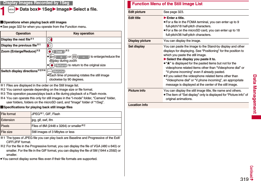 319Data Management1mData box1SegImageSelect a file.■Operations when playing back still imagespSee page 322 for when you operate from the Function menu.※1 Files are displayed in the order on the Still Image list.※2 You cannot operate depending on the image size or file format.※3 This operation pauses/plays back a file during playback of a Flash movie.※4 You can operate this only for still images in the “i-mode” folder, “Camera” folder, user folders, folders on the microSD card, and “Image” folder of “1Seg”.■Specifications for playing back still image files※1 The types of JPEG file you can play back are Baseline and Progressive of the Exif/CIFF/JFIF format.※2 For the file in the Progressive format, you can display the file of VGA (480 x 640) or smaller. For the file in the GIF format, you can display the file of 5M (1944 x 2592) or smaller.pYou cannot display some files even if their file formats are supported.Display Images Recorded by 1SegOperation Key operationDisplay the next file※1VoDisplay the previous file※1CoZoom (Enlarge/Reduce)※2Oo()※3pi() or l( ) to enlarge/reduce the display during zoompOo( ) to return to the original sizeSwitch display directions※2※4m()pEach time of pressing rotates the still image clockwise by 90 degrees.File format JPEG※1, GIF, FlashExtension jpg, gif, swf, ifmPixels Files of 8M (2448 x 3264) or smaller※2File size Still images of 3 Mbytes or lessFunction Menu of the Still Image ListEdit picture See page 323.Edit title Enter a title.pFor a file in the FOMA terminal, you can enter up to 9 full-pitch/18 half-pitch characters.pFor a file on the microSD card, you can enter up to 18 full-pitch/36 half-pitch characters.Display picture You can display the image.Set display You can paste the image to the Stand-by display and other displays for displaying. See “Positioning” for the position to which you paste the still image.Select the display you paste it to.p“★” is displayed for the pasted items but not for the videophone related items other than “Videophone dial” or “V.phone incoming” even if already pasted.pIf you select the videophone related items other than “Videophone dial” or “V.phone incoming”, an appropriate message is displayed at the center of the still image.Picture info You can display the still image title, file name and others.pThe item of “Set display” only is displayed for “Picture info” of original animations.Location info