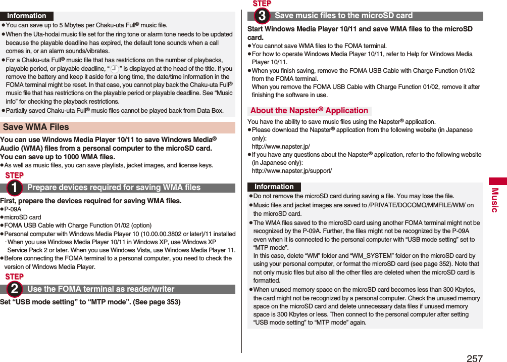 257MusicYou can use Windows Media Player 10/11 to save Windows Media® Audio (WMA) files from a personal computer to the microSD card.You can save up to 1000 WMA files.pAs well as music files, you can save playlists, jacket images, and license keys.First, prepare the devices required for saving WMA files.pP-09ApmicroSD cardpFOMA USB Cable with Charge Function 01/02 (option)pPersonal computer with Windows Media Player 10 (10.00.00.3802 or later)/11 installed･When you use Windows Media Player 10/11 in Windows XP, use Windows XP Service Pack 2 or later. When you use Windows Vista, use Windows Media Player 11.pBefore connecting the FOMA terminal to a personal computer, you need to check the version of Windows Media Player.Set “USB mode setting” to “MTP mode”. (See page 353)InformationpYou can save up to 5 Mbytes per Chaku-uta Full® music file.pWhen the Uta-hodai music file set for the ring tone or alarm tone needs to be updated because the playable deadline has expired, the default tone sounds when a call comes in, or an alarm sounds/vibrates.pFor a Chaku-uta Full® music file that has restrictions on the number of playbacks, playable period, or playable deadline, “ ” is displayed at the head of the title. If you remove the battery and keep it aside for a long time, the date/time information in the FOMA terminal might be reset. In that case, you cannot play back the Chaku-uta Full® music file that has restrictions on the playable period or playable deadline. See “Music info” for checking the playback restrictions.pPartially saved Chaku-uta Full® music files cannot be played back from Data Box.Save WMA Files Prepare devices required for saving WMA filesUse the FOMA terminal as reader/writer1 2 Start Windows Media Player 10/11 and save WMA files to the microSD card.pYou cannot save WMA files to the FOMA terminal.pFor how to operate Windows Media Player 10/11, refer to Help for Windows Media Player 10/11. pWhen you finish saving, remove the FOMA USB Cable with Charge Function 01/02 from the FOMA terminal.When you remove the FOMA USB Cable with Charge Function 01/02, remove it after finishing the software in use.You have the ability to save music files using the Napster® application.pPlease download the Napster® application from the following website (in Japanese only):http://www.napster.jp/pIf you have any questions about the Napster® application, refer to the following website (in Japanese only):http://www.napster.jp/support/Save music files to the microSD cardAbout the Napster® Application3 InformationpDo not remove the microSD card during saving a file. You may lose the file.pMusic files and jacket images are saved to /PRIVATE/DOCOMO/MMFILE/WM/ on the microSD card.pThe WMA files saved to the microSD card using another FOMA terminal might not be recognized by the P-09A. Further, the files might not be recognized by the P-09A even when it is connected to the personal computer with “USB mode setting” set to “MTP mode”.In this case, delete “WM” folder and “WM_SYSTEM” folder on the microSD card by using your personal computer, or format the microSD card (see page 352). Note that not only music files but also all the other files are deleted when the microSD card is formatted.pWhen unused memory space on the microSD card becomes less than 300 Kbytes, the card might not be recognized by a personal computer. Check the unused memory space on the microSD card and delete unnecessary data files if unused memory space is 300 Kbytes or less. Then connect to the personal computer after setting “USB mode setting” to “MTP mode” again.