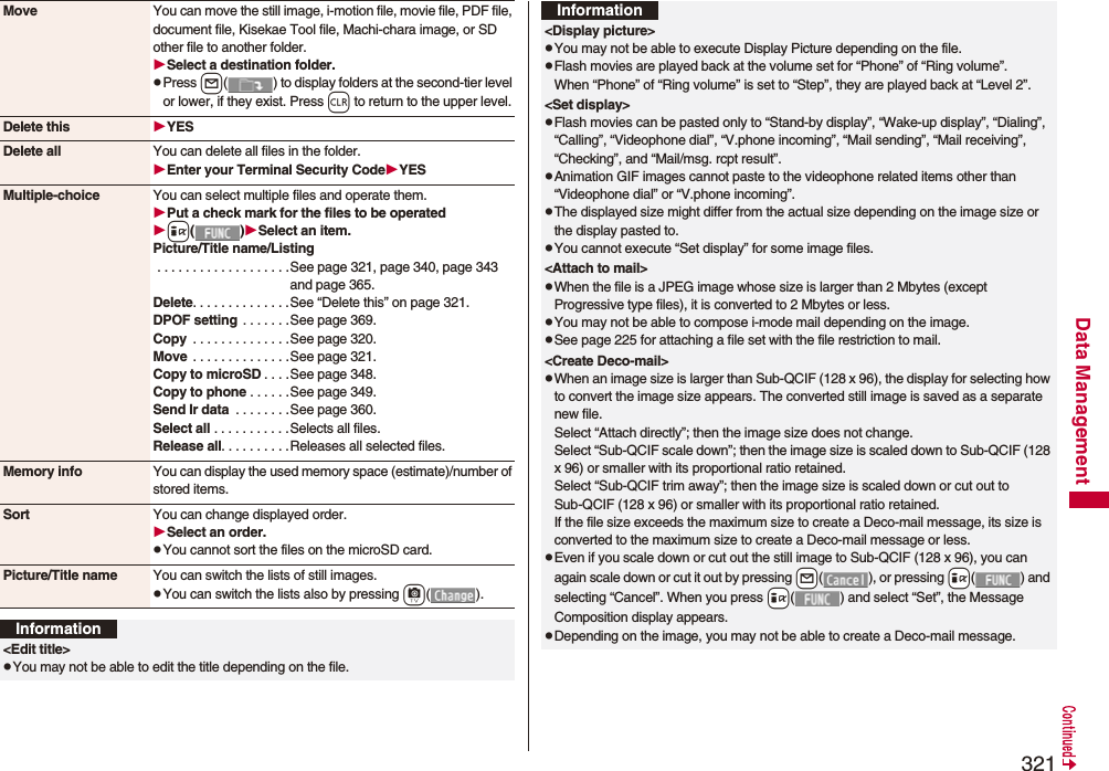 321Data ManagementMove You can move the still image, i-motion file, movie file, PDF file, document file, Kisekae Tool file, Machi-chara image, or SD other file to another folder.Select a destination folder.pPress l( ) to display folders at the second-tier level or lower, if they exist. Press r to return to the upper level.Delete this YESDelete all You can delete all files in the folder.Enter your Terminal Security CodeYESMultiple-choice You can select multiple files and operate them.Put a check mark for the files to be operatedi()Select an item.Picture/Title name/Listing . . . . . . . . . . . . . . . . . . .See page 321, page 340, page 343 and page 365.Delete. . . . . . . . . . . . . .See “Delete this” on page 321.DPOF setting  . . . . . . .See page 369.Copy  . . . . . . . . . . . . . .See page 320.Move  . . . . . . . . . . . . . .See page 321.Copy to microSD . . . .See page 348.Copy to phone . . . . . .See page 349.Send Ir data  . . . . . . . .See page 360.Select all . . . . . . . . . . . Selects all files.Release all. . . . . . . . . .Releases all selected files.Memory info You can display the used memory space (estimate)/number of stored items.Sort You can change displayed order.Select an order.pYou cannot sort the files on the microSD card.Picture/Title name You can switch the lists of still images.pYou can switch the lists also by pressing c().Information&lt;Edit title&gt;pYou may not be able to edit the title depending on the file.&lt;Display picture&gt;pYou may not be able to execute Display Picture depending on the file.pFlash movies are played back at the volume set for “Phone” of “Ring volume”. When “Phone” of “Ring volume” is set to “Step”, they are played back at “Level 2”.&lt;Set display&gt;pFlash movies can be pasted only to “Stand-by display”, “Wake-up display”, “Dialing”, “Calling”, “Videophone dial”, “V.phone incoming”, “Mail sending”, “Mail receiving”, “Checking”, and “Mail/msg. rcpt result”.pAnimation GIF images cannot paste to the videophone related items other than “Videophone dial” or “V.phone incoming”.pThe displayed size might differ from the actual size depending on the image size or the display pasted to.pYou cannot execute “Set display” for some image files.&lt;Attach to mail&gt;pWhen the file is a JPEG image whose size is larger than 2 Mbytes (except Progressive type files), it is converted to 2 Mbytes or less.pYou may not be able to compose i-mode mail depending on the image.pSee page 225 for attaching a file set with the file restriction to mail.&lt;Create Deco-mail&gt;pWhen an image size is larger than Sub-QCIF (128 x 96), the display for selecting how to convert the image size appears. The converted still image is saved as a separate new file.Select “Attach directly”; then the image size does not change.Select “Sub-QCIF scale down”; then the image size is scaled down to Sub-QCIF (128 x 96) or smaller with its proportional ratio retained.Select “Sub-QCIF trim away”; then the image size is scaled down or cut out to Sub-QCIF (128 x 96) or smaller with its proportional ratio retained.If the file size exceeds the maximum size to create a Deco-mail message, its size is converted to the maximum size to create a Deco-mail message or less.pEven if you scale down or cut out the still image to Sub-QCIF (128 x 96), you can again scale down or cut it out by pressing +l( ), or pressing +i( ) and selecting “Cancel”. When you press +i( ) and select “Set”, the Message Composition display appears.pDepending on the image, you may not be able to create a Deco-mail message.Information