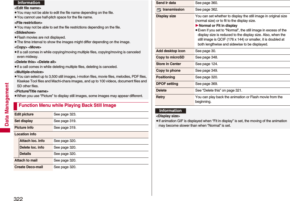 322Data Management&lt;Edit file name&gt;pYou may not be able to edit the file name depending on the file.pYou cannot use half-pitch space for the file name.&lt;File restriction&gt;pYou may not be able to set the file restrictions depending on the file.&lt;Slideshow&gt;pFlash movies are not displayed.pThe time interval to show the images might differ depending on the image.&lt;Copy&gt; &lt;Move&gt;pIf a call comes in while copying/moving multiple files, copying/moving is canceled even midway.&lt;Delete this&gt; &lt;Delete all&gt;pIf a call comes in while deleting multiple files, deleting is canceled.&lt;Multiple-choice&gt;pYou can select up to 3,500 still images, i-motion files, movie files, melodies, PDF files, Kisekae Tool files and Machi-chara images, and up to 100 videos, document files and SD other files.&lt;Picture/Title name&gt;pWhen you use “Picture” to display still images, some images may appear different.Function Menu while Playing Back Still ImageInformationEdit picture See page 323.Set display See page 319.Picture info See page 319.Location infoAttach loc. info See page 320.Delete loc. info See page 320.Details See page 320.Attach to mail See page 320.Create Deco-mail See page 320.Send Ir data See page 360. transmission See page 362.Display size You can set whether to display the still image in original size (normal size) or to fit to the display size.Normal or Fit in displaypEven if you set to “Normal”, the still image in excess of the display size is reduced to the display size. Also, when the still image is QCIF (176 x 144) or smaller, it is doubled at both lengthwise and sidewise to be displayed.Add desktop icon See page 30.Copy to microSD See page 348.Store in Center See page 124.Copy to phone See page 349.Positioning See page 320.DPOF setting See page 369.Delete See “Delete this” on page 321.Retry You can play back the animation or Flash movie from the beginning.Information&lt;Display size&gt;pIf animation GIF is displayed when “Fit in display” is set, the moving of the animation may become slower than when “Normal” is set.
