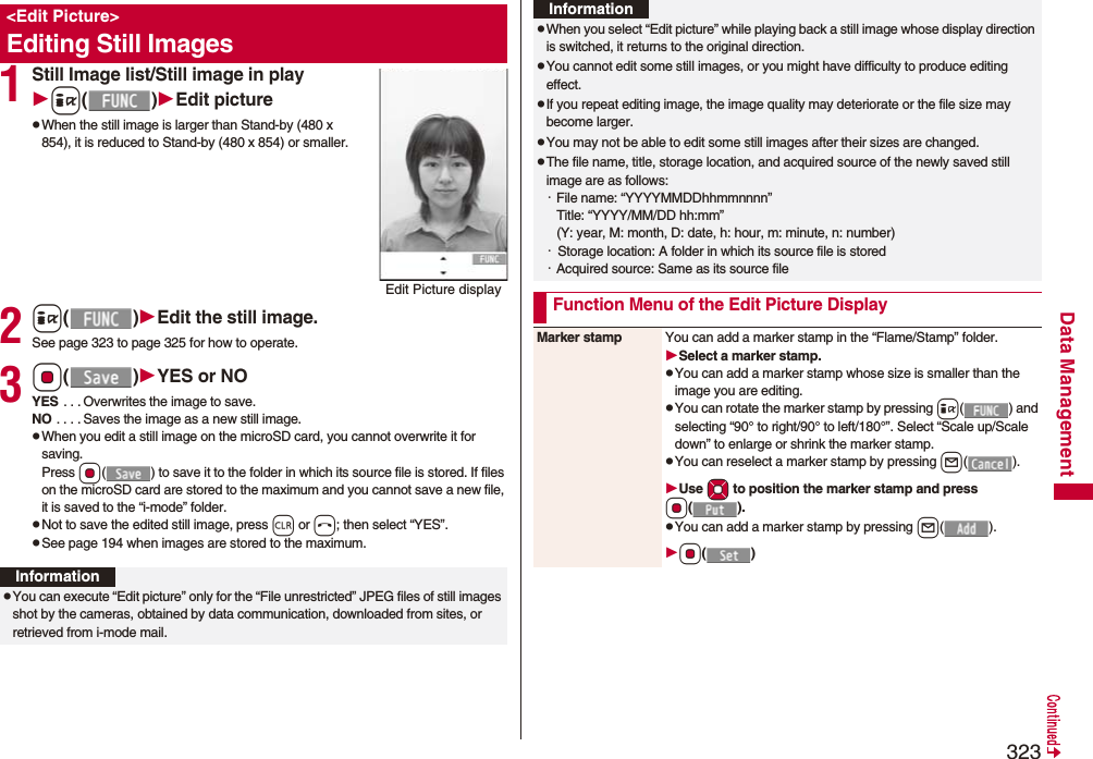 323Data Management1Still Image list/Still image in playi()Edit picturepWhen the still image is larger than Stand-by (480 x 854), it is reduced to Stand-by (480 x 854) or smaller.2i()Edit the still image.See page 323 to page 325 for how to operate.3Oo()YES or NOYES . . . Overwrites the image to save.NO . . . . Saves the image as a new still image.pWhen you edit a still image on the microSD card, you cannot overwrite it for saving.Press Oo( ) to save it to the folder in which its source file is stored. If files on the microSD card are stored to the maximum and you cannot save a new file, it is saved to the “i-mode” folder.pNot to save the edited still image, press r or h; then select “YES”.pSee page 194 when images are stored to the maximum.&lt;Edit Picture&gt;Editing Still ImagesEdit Picture displayInformationpYou can execute “Edit picture” only for the “File unrestricted” JPEG files of still images shot by the cameras, obtained by data communication, downloaded from sites, or retrieved from i-mode mail.pWhen you select “Edit picture” while playing back a still image whose display direction is switched, it returns to the original direction.pYou cannot edit some still images, or you might have difficulty to produce editing effect.pIf you repeat editing image, the image quality may deteriorate or the file size may become larger.pYou may not be able to edit some still images after their sizes are changed.pThe file name, title, storage location, and acquired source of the newly saved still image are as follows:・File name: “YYYYMMDDhhmmnnnn”Title: “YYYY/MM/DD hh:mm”(Y: year, M: month, D: date, h: hour, m: minute, n: number)・  Storage location: A folder in which its source file is stored・Acquired source: Same as its source fileFunction Menu of the Edit Picture DisplayInformationMarker stamp You can add a marker stamp in the “Flame/Stamp” folder.Select a marker stamp.pYou can add a marker stamp whose size is smaller than the image you are editing.pYou can rotate the marker stamp by pressing i( ) and selecting “90° to right/90° to left/180°”. Select “Scale up/Scale down” to enlarge or shrink the marker stamp.pYou can reselect a marker stamp by pressing l().Use Mo to position the marker stamp and press Oo().pYou can add a marker stamp by pressing l().Oo()