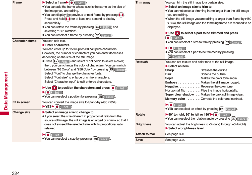 324Data ManagementFrame Select a frameOo()pYou can add the frame whose size is the same as the size of the image you are editing.pYou can display the previous or next frame by pressing No. Press and hold No for at least one second to display sequentially.pYou can rotate the frame by pressing i( ) and selecting “180° rotation”.pYou can reselect a frame by pressing l().Character stamp You can add text.Enter characters.You can enter up to 15 full-pitch/30 half-pitch characters. However, the number of characters you can enter decreases depending on the size of the still image.pPress i( ) and select “Font color” to select a color; then, you can change the color of characters. You can switch between “16 Color” and “256 Color” by pressing c().Select “Font” to change the character fonts.Select “Font size” to enlarge or shrink characters.Select “Character input” to edit entered characters.Use Mo to position the charactersand press Oo()Oo()pYou can reselect a position by pressing l().Fit in screen You can convert the image size to Stand-by (480 x 854).YESOo()Change size Select an image size to change to.pIf you select the size different in proportional ratio from the source still image, the still image is enlarged or shrunk so that it does not exceed the selected size with its proportional ratio retained.Oo()pYou can reselect a size by pressing l().Trim away You can trim the still image to a certain size.Select an image size to trim to.pYou cannot select a trimming frame larger than the still image you are editing.pWhen the still image you are editing is larger than Stand-by (480 x 854), the still image and the trimming frame are reduced to be displayed.Use Mo to select a part to be trimmed and press Oo().pYou can reselect a size to trim by pressing l().Oo()pYou can reselect a part to be trimmed by pressing l().Retouch You can set texture and color tone of the still image.Select an item.Sharp  . . . . . . . . . . . . . . . . Stresses the outline.Blur . . . . . . . . . . . . . . . . . . Softens the outline.Sepia. . . . . . . . . . . . . . . . . Makes the color tone sepia.Emboss  . . . . . . . . . . . . . . Makes the still image rugged.Negative . . . . . . . . . . . . . . Reverses the color tone.Horizontal flip  . . . . . . . . . Flips the image horizontally.Super clear shadow . . . . Makes the dark still image clear.Memory color  . . . . . . . . . Corrects the color and contrast.Oo()pYou can reselect an effect by pressing l().Rotate 90° to right, 90° to left or 180°Oo()pYou can reselect the rotation angle by pressing l().Brightness You can adjust the brightness to -3 (dark) through +3 (bright).Select a brightness level.Attach to mail See page 320.Save See page 323.