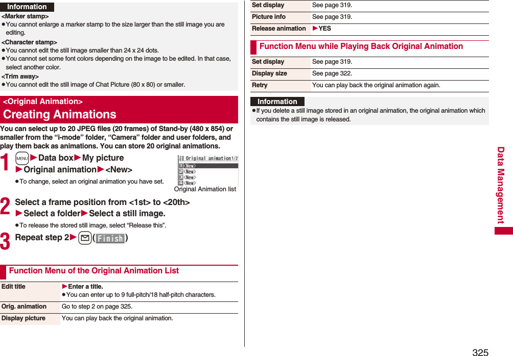 325Data ManagementYou can select up to 20 JPEG files (20 frames) of Stand-by (480 x 854) or smaller from the “i-mode” folder, “Camera” folder and user folders, and play them back as animations. You can store 20 original animations.1mData boxMy pictureOriginal animation&lt;New&gt;pTo change, select an original animation you have set.2Select a frame position from &lt;1st&gt; to &lt;20th&gt;Select a folderSelect a still image.pTo release the stored still image, select “Release this”.3Repeat step 2l()Information&lt;Marker stamp&gt;pYou cannot enlarge a marker stamp to the size larger than the still image you are editing.&lt;Character stamp&gt;pYou cannot edit the still image smaller than 24 x 24 dots.pYou cannot set some font colors depending on the image to be edited. In that case, select another color.&lt;Trim away&gt;pYou cannot edit the still image of Chat Picture (80 x 80) or smaller.&lt;Original Animation&gt;Creating AnimationsOriginal Animation listFunction Menu of the Original Animation ListEdit title Enter a title.pYou can enter up to 9 full-pitch/18 half-pitch characters.Orig. animation Go to step 2 on page 325.Display picture You can play back the original animation.Set display See page 319.Picture info See page 319.Release animation YESFunction Menu while Playing Back Original AnimationSet display See page 319.Display size See page 322.Retry You can play back the original animation again.InformationpIf you delete a still image stored in an original animation, the original animation which contains the still image is released.