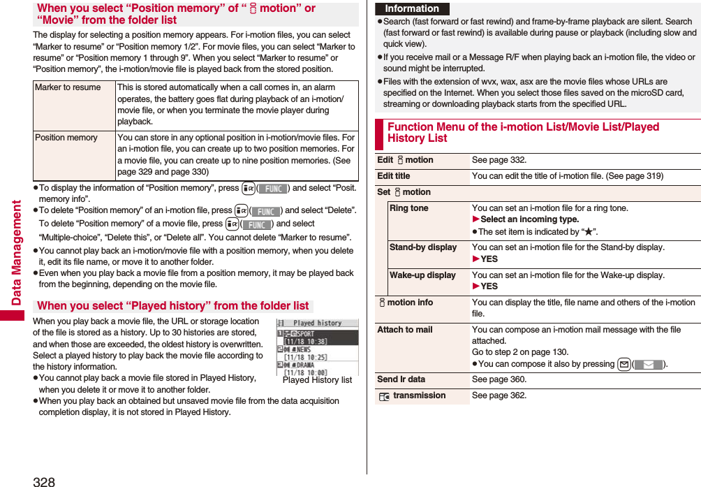 328Data ManagementThe display for selecting a position memory appears. For i-motion files, you can select “Marker to resume” or “Position memory 1/2”. For movie files, you can select “Marker to resume” or “Position memory 1 through 9”. When you select “Marker to resume” or “Position memory”, the i-motion/movie file is played back from the stored position.pTo display the information of “Position memory”, press i( ) and select “Posit. memory info”.pTo delete “Position memory” of an i-motion file, press i( ) and select “Delete”. To delete “Position memory” of a movie file, press i( ) and select “Multiple-choice”, “Delete this”, or “Delete all”. You cannot delete “Marker to resume”.pYou cannot play back an i-motion/movie file with a position memory, when you delete it, edit its file name, or move it to another folder.pEven when you play back a movie file from a position memory, it may be played back from the beginning, depending on the movie file.When you play back a movie file, the URL or storage location of the file is stored as a history. Up to 30 histories are stored, and when those are exceeded, the oldest history is overwritten. Select a played history to play back the movie file according to the history information.pYou cannot play back a movie file stored in Played History, when you delete it or move it to another folder.pWhen you play back an obtained but unsaved movie file from the data acquisition completion display, it is not stored in Played History.When you select “Position memory” of “imotion” or “Movie” from the folder listMarker to resume This is stored automatically when a call comes in, an alarm operates, the battery goes flat during playback of an i-motion/movie file, or when you terminate the movie player during playback.Position memory You can store in any optional position in i-motion/movie files. For an i-motion file, you can create up to two position memories. For a movie file, you can create up to nine position memories. (See page 329 and page 330)When you select “Played history” from the folder listPlayed History listInformationpSearch (fast forward or fast rewind) and frame-by-frame playback are silent. Search (fast forward or fast rewind) is available during pause or playback (including slow and quick view).pIf you receive mail or a Message R/F when playing back an i-motion file, the video or sound might be interrupted.pFiles with the extension of wvx, wax, asx are the movie files whose URLs are specified on the Internet. When you select those files saved on the microSD card, streaming or downloading playback starts from the specified URL.Function Menu of the i-motion List/Movie List/Played History ListEdit imotion See page 332.Edit title You can edit the title of i-motion file. (See page 319)Set imotionRing tone You can set an i-motion file for a ring tone.Select an incoming type.pThe set item is indicated by “★”.Stand-by display You can set an i-motion file for the Stand-by display.YESWake-up display You can set an i-motion file for the Wake-up display.YESimotion info You can display the title, file name and others of the i-motion file.Attach to mail You can compose an i-motion mail message with the file attached.Go to step 2 on page 130.pYou can compose it also by pressing l().Send Ir data See page 360. transmission See page 362.