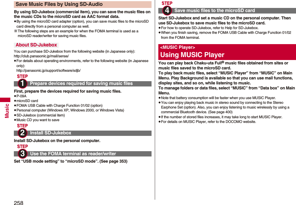 258MusicBy using SD-Jukebox (commercial item), you can save the music files on the music CDs to the microSD card as AAC format data.pBy using the microSD card adapter (option), you can save music files to the microSD card directly from a personal computer as well.※The following steps are an example for when the FOMA terminal is used as a microSD reader/writer for saving music files.You can purchase SD-Jukebox from the following website (in Japanese only):http://club.panasonic.jp/mail/sense/pFor details about operating environments, refer to the following website (in Japanese only):http://panasonic.jp/support/software/sdjb/First, prepare the devices required for saving music files.pP-09ApmicroSD cardpFOMA USB Cable with Charge Function 01/02 (option)pPersonal computer (Windows XP, Windows 2000, or Windows Vista)pSD-Jukebox (commercial item)pMusic CD you want to saveInstall SD-Jukebox on the personal computer.Set “USB mode setting” to “microSD mode”. (See page 353)Save Music Files by Using SD-AudioAbout SD-JukeboxPrepare devices required for saving music filesInstall SD-JukeboxUse the FOMA terminal as reader/writer1 2 3 Start SD-Jukebox and set a music CD on the personal computer. Then use SD-Jukebox to save music files to the microSD card.pFor how to operate SD-Jukebox, refer to Help for SD-Jukebox.pWhen you finish saving, remove the FOMA USB Cable with Charge Function 01/02 from the FOMA terminal.You can play back Chaku-uta Full® music files obtained from sites or music files saved to the microSD card.To play back music files, select “MUSIC Player” from “MUSIC” on Main Menu. Play Background is available so that you can use mail functions, display sites, and so on, while listening to music.To manage folders or data files, select “MUSIC” from “Data box” on Main Menu.pNote that battery consumption will be faster when you use MUSIC Player.pYou can enjoy playing back music in stereo sound by connecting to the Stereo Earphone Set (option). Also, you can enjoy listening to music wirelessly by using a commercial Bluetooth device. (See page 400)pIf the number of stored files increases, it may take long to start MUSIC Player.pFor details on MUSIC Player, refer to the DOCOMO website.Save music files to the microSD card&lt;MUSIC Player&gt;Using MUSIC Player4 