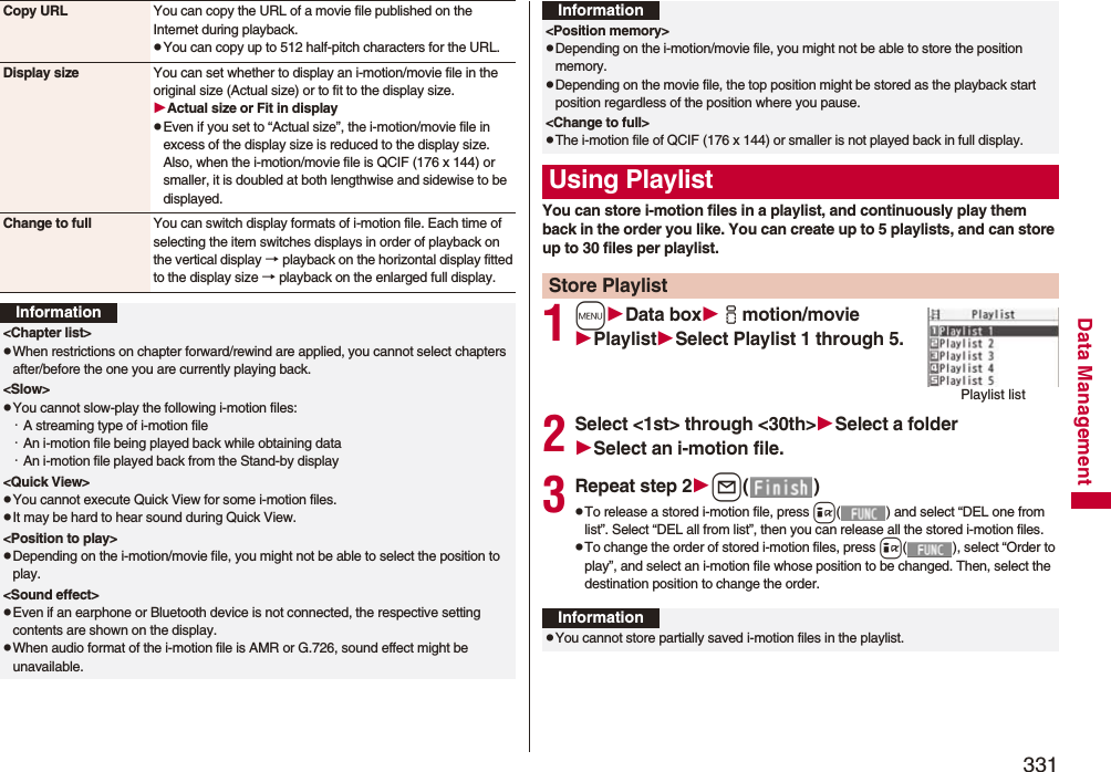 331Data ManagementCopy URL You can copy the URL of a movie file published on the Internet during playback.pYou can copy up to 512 half-pitch characters for the URL.Display size You can set whether to display an i-motion/movie file in the original size (Actual size) or to fit to the display size.Actual size or Fit in displaypEven if you set to “Actual size”, the i-motion/movie file in excess of the display size is reduced to the display size. Also, when the i-motion/movie file is QCIF (176 x 144) or smaller, it is doubled at both lengthwise and sidewise to be displayed.Change to full You can switch display formats of i-motion file. Each time of selecting the item switches displays in order of playback on the vertical display → playback on the horizontal display fitted to the display size → playback on the enlarged full display.Information&lt;Chapter list&gt;pWhen restrictions on chapter forward/rewind are applied, you cannot select chapters after/before the one you are currently playing back.&lt;Slow&gt;pYou cannot slow-play the following i-motion files:・A streaming type of i-motion file・An i-motion file being played back while obtaining data・An i-motion file played back from the Stand-by display&lt;Quick View&gt;pYou cannot execute Quick View for some i-motion files.pIt may be hard to hear sound during Quick View.&lt;Position to play&gt;pDepending on the i-motion/movie file, you might not be able to select the position to play.&lt;Sound effect&gt;pEven if an earphone or Bluetooth device is not connected, the respective setting contents are shown on the display.pWhen audio format of the i-motion file is AMR or G.726, sound effect might be unavailable.You can store i-motion files in a playlist, and continuously play them back in the order you like. You can create up to 5 playlists, and can store up to 30 files per playlist.1mData boximotion/moviePlaylistSelect Playlist 1 through 5.2Select &lt;1st&gt; through &lt;30th&gt;Select a folderSelect an i-motion file.3Repeat step 2l()pTo release a stored i-motion file, press i( ) and select “DEL one from list”. Select “DEL all from list”, then you can release all the stored i-motion files.pTo change the order of stored i-motion files, press i( ), select “Order to play”, and select an i-motion file whose position to be changed. Then, select the destination position to change the order.&lt;Position memory&gt;pDepending on the i-motion/movie file, you might not be able to store the position memory.pDepending on the movie file, the top position might be stored as the playback start position regardless of the position where you pause.&lt;Change to full&gt;pThe i-motion file of QCIF (176 x 144) or smaller is not played back in full display.Using PlaylistStore PlaylistInformationPlaylist listInformationpYou cannot store partially saved i-motion files in the playlist.