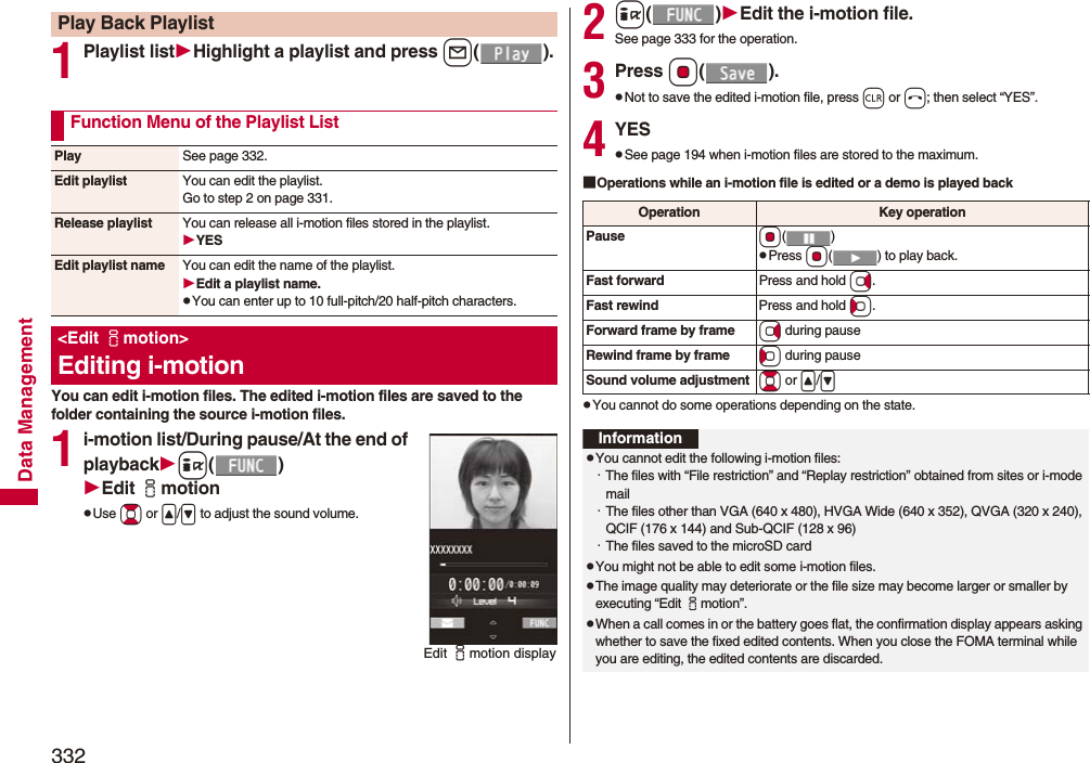 332Data Management1Playlist listHighlight a playlist and press l().You can edit i-motion files. The edited i-motion files are saved to the folder containing the source i-motion files.1i-motion list/During pause/At the end of playbacki()Edit imotionpUse Bo or &lt;/&gt; to adjust the sound volume.Play Back PlaylistFunction Menu of the Playlist ListPlay See page 332.Edit playlist You can edit the playlist. Go to step 2 on page 331.Release playlist You can release all i-motion files stored in the playlist.YESEdit playlist name You can edit the name of the playlist.Edit a playlist name.pYou can enter up to 10 full-pitch/20 half-pitch characters.&lt;Edit imotion&gt;Editing i-motionEdit imotion display2i()Edit the i-motion file.See page 333 for the operation.3Press Oo().pNot to save the edited i-motion file, press r or h; then select “YES”.4YESpSee page 194 when i-motion files are stored to the maximum.■Operations while an i-motion file is edited or a demo is played backpYou cannot do some operations depending on the state.Operation Key operationPause Oo()pPress Oo( ) to play back.Fast forward Press and hold Vo.Fast rewind Press and hold Co.Forward frame by frame Vo during pauseRewind frame by frame Co during pauseSound volume adjustment Bo or &lt;/&gt;InformationpYou cannot edit the following i-motion files:・The files with “File restriction” and “Replay restriction” obtained from sites or i-mode mail・The files other than VGA (640 x 480), HVGA Wide (640 x 352), QVGA (320 x 240), QCIF (176 x 144) and Sub-QCIF (128 x 96)・The files saved to the microSD cardpYou might not be able to edit some i-motion files.pThe image quality may deteriorate or the file size may become larger or smaller by executing “Edit imotion”.pWhen a call comes in or the battery goes flat, the confirmation display appears asking whether to save the fixed edited contents. When you close the FOMA terminal while you are editing, the edited contents are discarded.