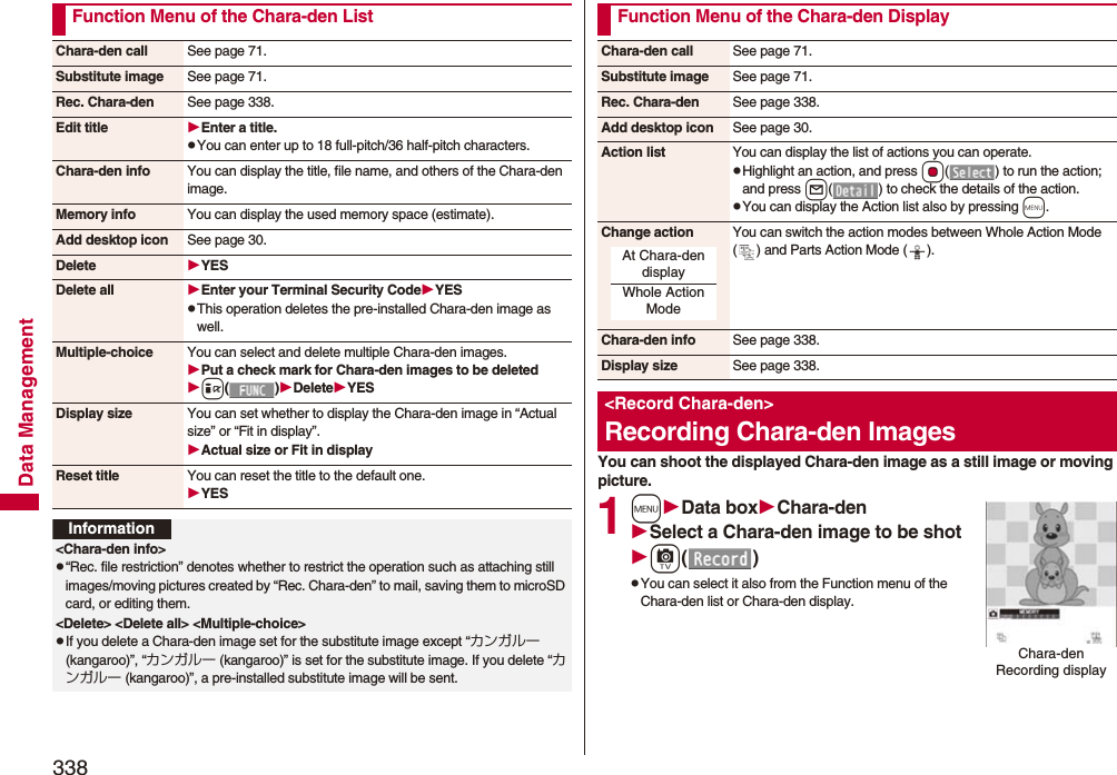 338Data ManagementFunction Menu of the Chara-den ListChara-den call See page 71.Substitute image See page 71.Rec. Chara-den See page 338.Edit title Enter a title.pYou can enter up to 18 full-pitch/36 half-pitch characters.Chara-den info You can display the title, file name, and others of the Chara-den image.Memory info You can display the used memory space (estimate).Add desktop icon See page 30.Delete YESDelete all Enter your Terminal Security CodeYESpThis operation deletes the pre-installed Chara-den image as well.Multiple-choice You can select and delete multiple Chara-den images.Put a check mark for Chara-den images to be deletedi()DeleteYESDisplay size You can set whether to display the Chara-den image in “Actual size” or “Fit in display”.Actual size or Fit in displayReset title You can reset the title to the default one.YESInformation&lt;Chara-den info&gt;p“Rec. file restriction” denotes whether to restrict the operation such as attaching still images/moving pictures created by “Rec. Chara-den” to mail, saving them to microSD card, or editing them.&lt;Delete&gt; &lt;Delete all&gt; &lt;Multiple-choice&gt;pIf you delete a Chara-den image set for the substitute image except “カンガルー (kangaroo)”, “カンガルー (kangaroo)” is set for the substitute image. If you delete “カンガルー (kangaroo)”, a pre-installed substitute image will be sent.You can shoot the displayed Chara-den image as a still image or moving picture.1mData boxChara-denSelect a Chara-den image to be shotc()pYou can select it also from the Function menu of the Chara-den list or Chara-den display.Function Menu of the Chara-den DisplayChara-den call See page 71.Substitute image See page 71.Rec. Chara-den See page 338.Add desktop icon See page 30.Action list You can display the list of actions you can operate.pHighlight an action, and press Oo( ) to run the action; and press l( ) to check the details of the action.pYou can display the Action list also by pressing m.Change action You can switch the action modes between Whole Action Mode ( ) and Parts Action Mode ( ).Chara-den info See page 338.Display size See page 338.&lt;Record Chara-den&gt;Recording Chara-den ImagesAt Chara-den displayWhole Action ModeChara-den Recording display