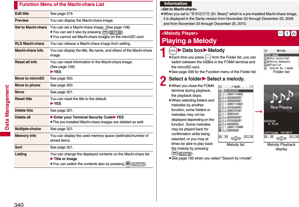 340Data ManagementFunction Menu of the Machi-chara ListEdit title See page 319.Preview You can display the Machi-chara image.Set to Machi-chara You can set a Machi-chara image. (See page 106)pYou can set it also by pressing l().pYou cannot set Machi-chara images on the microSD card.RLS Machi-chara You can release a Machi-chara image from setting.Machi-chara info You can display the title, file name, and others of the Machi-chara image.Reset all info You can reset information in the Machi-chara image. (See page 106)YESMove to microSD See page 350.Move to phone See page 350.Move See page 321.Reset title You can reset the title to the default.YESDelete this See page 321.Delete all Enter your Terminal Security CodeYESpThe pre-installed Machi-chara images are deleted as well.Multiple-choice See page 321.Memory info You can display the used memory space (estimate)/number of stored items.Sort See page 321.Listing You can change the displayed contents on the Machi-chara list.Title or ImagepYou can switch the contents also by pressing c().1mData boxMelodypEach time you press m from the Folder list, you can switch between the folders in the FOMA terminal and the microSD card.pSee page 356 for the Function menu of the Folder list.2Select a folderSelect a melody.pWhen you close the FOMA terminal during playback, the playback stops.pWhen selecting folders and melodies by another function, some folders or melodies may not be displayed depending on the function. Some melodies may be played back for confirmation while being selected, or you may at times be able to play back the melody by pressing l().pSee page 193 when you select “Search by i-mode”.Information&lt;Set to Machi-chara&gt;pWhen you set to “まめはかせ (Dr. Bean)” which is a pre-installed Machi-chara image, it is displayed in the Santa version from November 20 through December 25, 2009 and from November 20 through December 25, 2010.+m-1-6&lt;Melody Player&gt;Playing a MelodyFolder listMelody list Melody Playback display