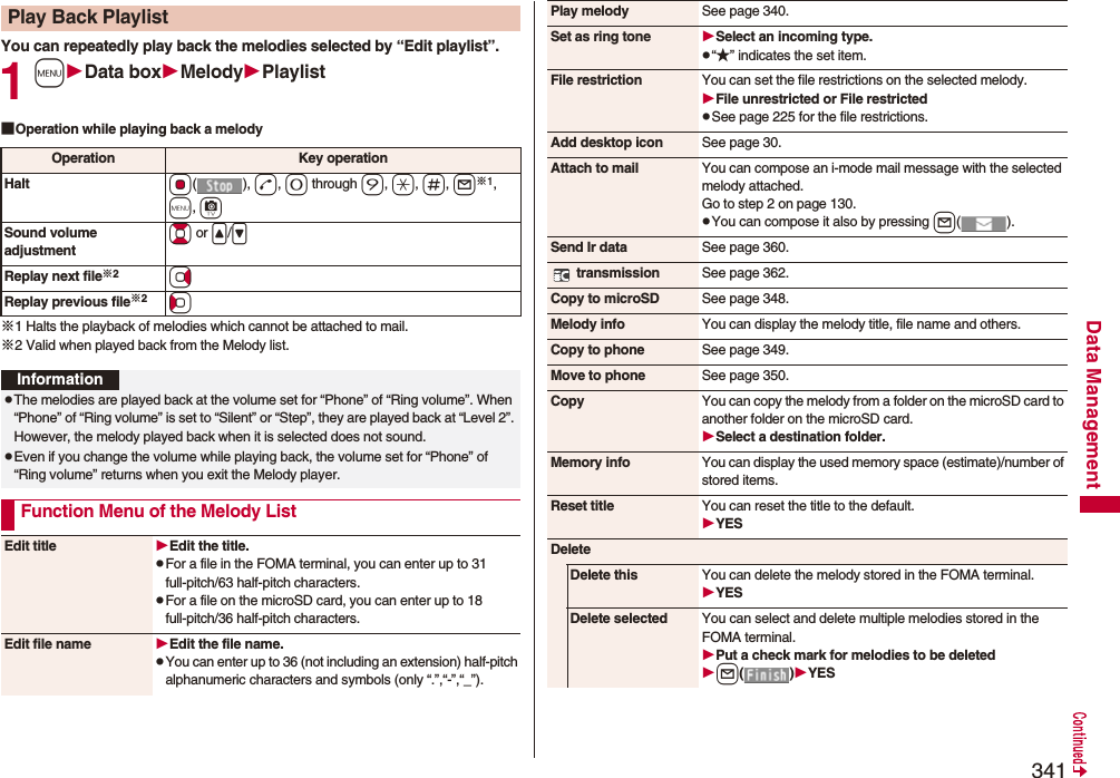 341Data ManagementYou can repeatedly play back the melodies selected by “Edit playlist”.1mData boxMelodyPlaylist■Operation while playing back a melody※1 Halts the playback of melodies which cannot be attached to mail.※2 Valid when played back from the Melody list.Play Back PlaylistOperation Key operationHalt Oo(), d, 0 through 9, a, s, l※1, m, cSound volume adjustmentBo or &lt;/&gt;Replay next file※2VoReplay previous file※2CoInformationpThe melodies are played back at the volume set for “Phone” of “Ring volume”. When “Phone” of “Ring volume” is set to “Silent” or “Step”, they are played back at “Level 2”. However, the melody played back when it is selected does not sound.pEven if you change the volume while playing back, the volume set for “Phone” of “Ring volume” returns when you exit the Melody player.Function Menu of the Melody ListEdit title Edit the title.pFor a file in the FOMA terminal, you can enter up to 31 full-pitch/63 half-pitch characters.pFor a file on the microSD card, you can enter up to 18 full-pitch/36 half-pitch characters.Edit file name Edit the file name.pYou can enter up to 36 (not including an extension) half-pitch alphanumeric characters and symbols (only “.”,“-”,“_”).Play melody See page 340.Set as ring tone Select an incoming type.p“★” indicates the set item.File restriction You can set the file restrictions on the selected melody.File unrestricted or File restrictedpSee page 225 for the file restrictions.Add desktop icon See page 30.Attach to mail You can compose an i-mode mail message with the selected melody attached.Go to step 2 on page 130.pYou can compose it also by pressing l().Send Ir data See page 360. transmission See page 362.Copy to microSD See page 348.Melody info You can display the melody title, file name and others.Copy to phone See page 349.Move to phone See page 350.Copy You can copy the melody from a folder on the microSD card to another folder on the microSD card.Select a destination folder.Memory info You can display the used memory space (estimate)/number of stored items.Reset title You can reset the title to the default.YESDeleteDelete this You can delete the melody stored in the FOMA terminal.YESDelete selected You can select and delete multiple melodies stored in the FOMA terminal.Put a check mark for melodies to be deletedl()YES