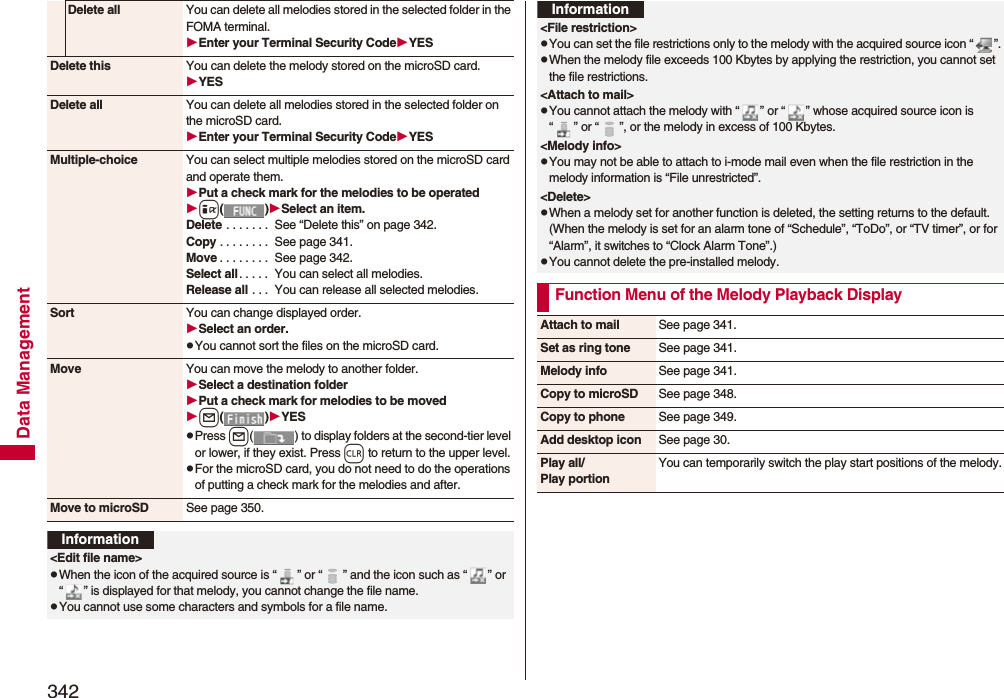 342Data ManagementDelete all You can delete all melodies stored in the selected folder in the FOMA terminal.Enter your Terminal Security CodeYESDelete this You can delete the melody stored on the microSD card.YESDelete all You can delete all melodies stored in the selected folder on the microSD card.Enter your Terminal Security CodeYESMultiple-choice You can select multiple melodies stored on the microSD card and operate them.Put a check mark for the melodies to be operatedi()Select an item.Delete . . . . . . .  See “Delete this” on page 342.Copy . . . . . . . .  See page 341.Move . . . . . . . .  See page 342.Select all. . . . .  You can select all melodies.Release all . . .  You can release all selected melodies.Sort You can change displayed order.Select an order.pYou cannot sort the files on the microSD card.Move You can move the melody to another folder.Select a destination folderPut a check mark for melodies to be movedl()YESpPress l( ) to display folders at the second-tier level or lower, if they exist. Press r to return to the upper level.pFor the microSD card, you do not need to do the operations of putting a check mark for the melodies and after.Move to microSD See page 350.Information&lt;Edit file name&gt;pWhen the icon of the acquired source is “ ” or “ ” and the icon such as “ ” or “ ” is displayed for that melody, you cannot change the file name.pYou cannot use some characters and symbols for a file name.&lt;File restriction&gt;pYou can set the file restrictions only to the melody with the acquired source icon “ ”.pWhen the melody file exceeds 100 Kbytes by applying the restriction, you cannot set the file restrictions.&lt;Attach to mail&gt;pYou cannot attach the melody with “ ” or “ ” whose acquired source icon is “ ” or “ ”, or the melody in excess of 100 Kbytes.&lt;Melody info&gt;pYou may not be able to attach to i-mode mail even when the file restriction in the melody information is “File unrestricted”.&lt;Delete&gt;pWhen a melody set for another function is deleted, the setting returns to the default. (When the melody is set for an alarm tone of “Schedule”, “ToDo”, or “TV timer”, or for “Alarm”, it switches to “Clock Alarm Tone”.)pYou cannot delete the pre-installed melody.Function Menu of the Melody Playback DisplayInformationAttach to mail See page 341.Set as ring tone See page 341.Melody info See page 341.Copy to microSD See page 348.Copy to phone See page 349.Add desktop icon See page 30.Play all/Play portionYou can temporarily switch the play start positions of the melody.