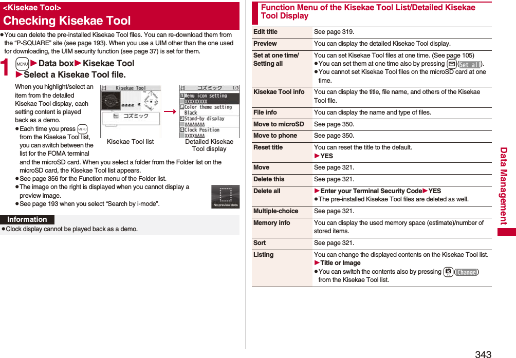 343Data ManagementpYou can delete the pre-installed Kisekae Tool files. You can re-download them from the “P-SQUARE” site (see page 193). When you use a UIM other than the one used for downloading, the UIM security function (see page 37) is set for them.1mData boxKisekae ToolSelect a Kisekae Tool file.When you highlight/select an item from the detailed Kisekae Tool display, each setting content is played back as a demo.pEach time you press m from the Kisekae Tool list, you can switch between the list for the FOMA terminal and the microSD card. When you select a folder from the Folder list on the microSD card, the Kisekae Tool list appears.pSee page 356 for the Function menu of the Folder list.pThe image on the right is displayed when you cannot display a preview image.pSee page 193 when you select “Search by i-mode”.&lt;Kisekae Tool&gt;Checking Kisekae ToolKisekae Tool list Detailed Kisekae Tool displayInformationpClock display cannot be played back as a demo.Function Menu of the Kisekae Tool List/Detailed Kisekae Tool DisplayEdit title See page 319.Preview You can display the detailed Kisekae Tool display.Set at one time/Setting allYou can set Kisekae Tool files at one time. (See page 105)pYou can set them at one time also by pressing l().pYou cannot set Kisekae Tool files on the microSD card at one time.Kisekae Tool info You can display the title, file name, and others of the Kisekae Tool file.File info You can display the name and type of files.Move to microSD See page 350.Move to phone See page 350.Reset title You can reset the title to the default.YESMove See page 321.Delete this See page 321.Delete all Enter your Terminal Security CodeYESpThe pre-installed Kisekae Tool files are deleted as well.Multiple-choice See page 321.Memory info You can display the used memory space (estimate)/number of stored items.Sort See page 321.Listing You can change the displayed contents on the Kisekae Tool list.Title or ImagepYou can switch the contents also by pressing c() from the Kisekae Tool list.