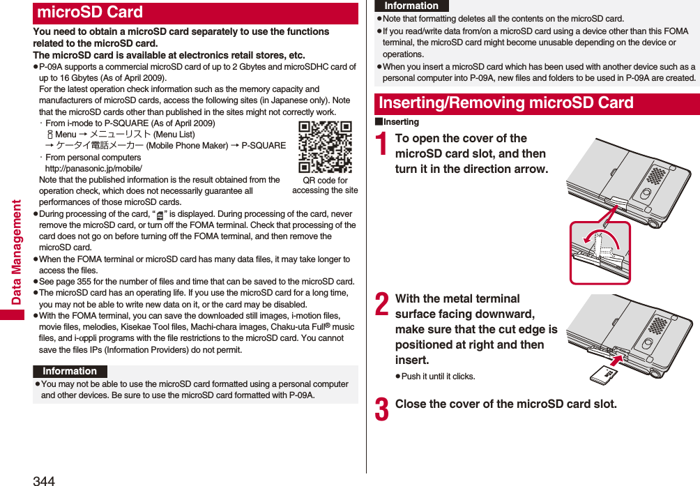 344Data ManagementYou need to obtain a microSD card separately to use the functions related to the microSD card. The microSD card is available at electronics retail stores, etc.pP-09A supports a commercial microSD card of up to 2 Gbytes and microSDHC card of up to 16 Gbytes (As of April 2009).For the latest operation check information such as the memory capacity and manufacturers of microSD cards, access the following sites (in Japanese only). Note that the microSD cards other than published in the sites might not correctly work.・From i-mode to P-SQUARE (As of April 2009)iMenu → メニューリスト (Menu List)→ ケータイ電話メーカー (Mobile Phone Maker) → P-SQUARE・From personal computershttp://panasonic.jp/mobile/Note that the published information is the result obtained from the operation check, which does not necessarily guarantee all performances of those microSD cards.pDuring processing of the card, “ ” is displayed. During processing of the card, never remove the microSD card, or turn off the FOMA terminal. Check that processing of the card does not go on before turning off the FOMA terminal, and then remove the microSD card.pWhen the FOMA terminal or microSD card has many data files, it may take longer to access the files.pSee page 355 for the number of files and time that can be saved to the microSD card.pThe microSD card has an operating life. If you use the microSD card for a long time, you may not be able to write new data on it, or the card may be disabled.pWith the FOMA terminal, you can save the downloaded still images, i-motion files, movie files, melodies, Kisekae Tool files, Machi-chara images, Chaku-uta Full® music files, and i-αppli programs with the file restrictions to the microSD card. You cannot save the files IPs (Information Providers) do not permit.microSD CardQR code for accessing the siteInformationpYou may not be able to use the microSD card formatted using a personal computer and other devices. Be sure to use the microSD card formatted with P-09A.■Inserting1To open the cover of the microSD card slot, and then turn it in the direction arrow.2With the metal terminal surface facing downward, make sure that the cut edge is positioned at right and then insert.pPush it until it clicks.3Close the cover of the microSD card slot.pNote that formatting deletes all the contents on the microSD card.pIf you read/write data from/on a microSD card using a device other than this FOMA terminal, the microSD card might become unusable depending on the device or operations.pWhen you insert a microSD card which has been used with another device such as a personal computer into P-09A, new files and folders to be used in P-09A are created.Inserting/Removing microSD CardInformation