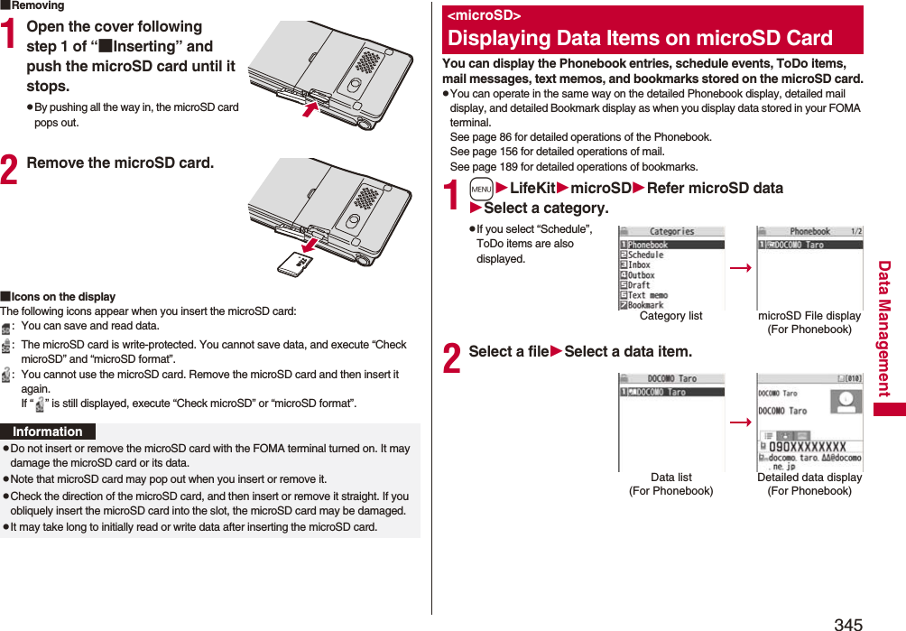 345Data Management■Removing1Open the cover following step 1 of “■Inserting” and push the microSD card until it stops.pBy pushing all the way in, the microSD card pops out.2Remove the microSD card.■Icons on the displayThe following icons appear when you insert the microSD card:: You can save and read data.: The microSD card is write-protected. You cannot save data, and execute “Check microSD” and “microSD format”.: You cannot use the microSD card. Remove the microSD card and then insert it again.If “ ” is still displayed, execute “Check microSD” or “microSD format”.InformationpDo not insert or remove the microSD card with the FOMA terminal turned on. It may damage the microSD card or its data.pNote that microSD card may pop out when you insert or remove it.pCheck the direction of the microSD card, and then insert or remove it straight. If you obliquely insert the microSD card into the slot, the microSD card may be damaged.pIt may take long to initially read or write data after inserting the microSD card.You can display the Phonebook entries, schedule events, ToDo items, mail messages, text memos, and bookmarks stored on the microSD card.pYou can operate in the same way on the detailed Phonebook display, detailed mail display, and detailed Bookmark display as when you display data stored in your FOMA terminal.See page 86 for detailed operations of the Phonebook.See page 156 for detailed operations of mail.See page 189 for detailed operations of bookmarks.1mLifeKitmicroSDRefer microSD dataSelect a category.pIf you select “Schedule”, ToDo items are also displayed.2Select a fileSelect a data item.&lt;microSD&gt;Displaying Data Items on microSD CardCategory list microSD File display(For Phonebook)Data list (For Phonebook)Detailed data display(For Phonebook)