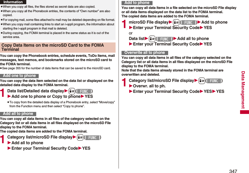 347Data ManagementYou can copy the Phonebook entries, schedule events, ToDo items, mail messages, text memos, and bookmarks stored on the microSD card to the FOMA terminal.pSee page 355 for the number of data items that can be saved to the microSD card.You can copy the data item selected on the data list or displayed on the detailed data display to the FOMA terminal.1Data list/Detailed data displayi()Add one to phone or Copy to phoneYESpTo copy from the detailed data display of a Phonebook entry, select “Move/copy” from the Function menu and then select “Copy to phone”.You can copy all data items in all files of the category selected on the Category list or all data items in all files displayed on the microSD File display to the FOMA terminal.The copied data items are added to the FOMA terminal.1Category list/microSD File displayi()Add all to phoneEnter your Terminal Security CodeYESpWhen you copy all files, the files stored as secret data are also copied.pWhen you copy all the Phonebook entries, the contents of “Own number” are also copied.pFor copying mail, some files attached to mail may be deleted depending on file format.pWhen you copy mail containing links to start an i-αppli program, the information about starting the i-αppli program in that mail is deleted.pDuring copying, the FOMA terminal is placed in the same status as it is out of the service area.Copy Data Items on the microSD Card to the FOMA Terminal Add one to phoneInformationAdd all to phoneYou can copy all data items in a file selected on the microSD File display or all data items displayed on the data list to the FOMA terminal.The copied data items are added to the FOMA terminal.1microSD File displayi()Add to phoneEnter your Terminal Security CodeYESorData listi()Add all to phoneEnter your Terminal Security CodeYESYou can copy all data items in all files of the category selected on the Category list or all data items in all files displayed on the microSD File display to the FOMA terminal.Note that the data items already stored in the FOMA terminal are overwritten and deleted.1Category list/microSD File displayi()Overwr. all to ph.Enter your Terminal Security CodeYESYESAdd to phoneOverwrite all to phone