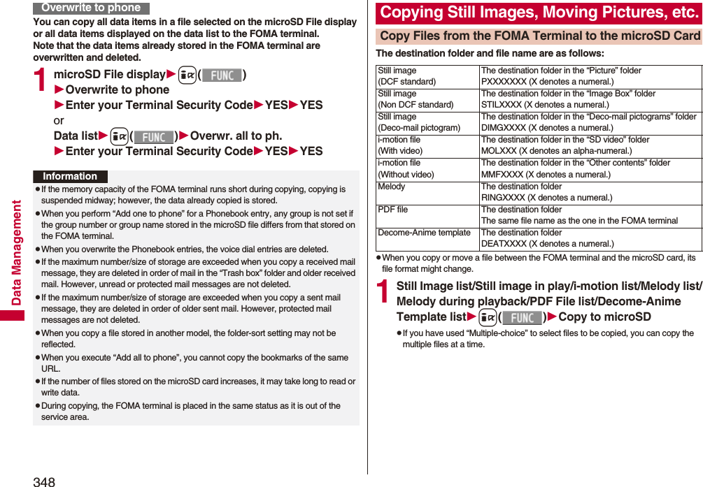 348Data ManagementYou can copy all data items in a file selected on the microSD File display or all data items displayed on the data list to the FOMA terminal.Note that the data items already stored in the FOMA terminal are overwritten and deleted.1microSD File displayi()Overwrite to phoneEnter your Terminal Security CodeYESYESorData listi()Overwr. all to ph.Enter your Terminal Security CodeYESYESOverwrite to phoneInformationpIf the memory capacity of the FOMA terminal runs short during copying, copying is suspended midway; however, the data already copied is stored.pWhen you perform “Add one to phone” for a Phonebook entry, any group is not set if the group number or group name stored in the microSD file differs from that stored on the FOMA terminal.pWhen you overwrite the Phonebook entries, the voice dial entries are deleted.pIf the maximum number/size of storage are exceeded when you copy a received mail message, they are deleted in order of mail in the “Trash box” folder and older received mail. However, unread or protected mail messages are not deleted.pIf the maximum number/size of storage are exceeded when you copy a sent mail message, they are deleted in order of older sent mail. However, protected mail messages are not deleted.pWhen you copy a file stored in another model, the folder-sort setting may not be reflected.pWhen you execute “Add all to phone”, you cannot copy the bookmarks of the same URL.pIf the number of files stored on the microSD card increases, it may take long to read or write data.pDuring copying, the FOMA terminal is placed in the same status as it is out of the service area.The destination folder and file name are as follows:pWhen you copy or move a file between the FOMA terminal and the microSD card, its file format might change.1Still Image list/Still image in play/i-motion list/Melody list/Melody during playback/PDF File list/Decome-Anime Template listi()Copy to microSDpIf you have used “Multiple-choice” to select files to be copied, you can copy the multiple files at a time.Copying Still Images, Moving Pictures, etc.Copy Files from the FOMA Terminal to the microSD CardStill image(DCF standard)The destination folder in the “Picture” folderPXXXXXXX (X denotes a numeral.)Still image(Non DCF standard)The destination folder in the “Image Box” folderSTILXXXX (X denotes a numeral.)Still image(Deco-mail pictogram)The destination folder in the “Deco-mail pictograms” folderDIMGXXXX (X denotes a numeral.)i-motion file(With video)The destination folder in the “SD video” folderMOLXXX (X denotes an alpha-numeral.)i-motion file(Without video)The destination folder in the “Other contents” folderMMFXXXX (X denotes a numeral.)Melody The destination folderRINGXXXX (X denotes a numeral.)PDF file The destination folderThe same file name as the one in the FOMA terminalDecome-Anime template The destination folderDEATXXXX (X denotes a numeral.)
