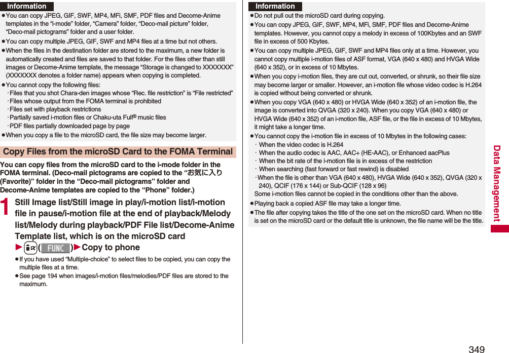 349Data ManagementYou can copy files from the microSD card to the i-mode folder in the FOMA terminal. (Deco-mail pictograms are copied to the “お気に入り (Favorite)” folder in the “Deco-mail pictograms” folder and Decome-Anime templates are copied to the “Phone” folder.)1Still Image list/Still image in play/i-motion list/i-motion file in pause/i-motion file at the end of playback/Melody list/Melody during playback/PDF File list/Decome-Anime Template list, which is on the microSD cardi()Copy to phonepIf you have used “Multiple-choice” to select files to be copied, you can copy the multiple files at a time.pSee page 194 when images/i-motion files/melodies/PDF files are stored to the maximum.InformationpYou can copy JPEG, GIF, SWF, MP4, MFi, SMF, PDF files and Decome-Anime templates in the “i-mode” folder, “Camera” folder, “Deco-mail picture” folder, “Deco-mail pictograms” folder and a user folder.pYou can copy multiple JPEG, GIF, SWF and MP4 files at a time but not others.pWhen the files in the destination folder are stored to the maximum, a new folder is automatically created and files are saved to that folder. For the files other than still images or Decome-Anime template, the message “Storage is changed to XXXXXXX” (XXXXXXX denotes a folder name) appears when copying is completed.pYou cannot copy the following files:・Files that you shot Chara-den images whose “Rec. file restriction” is “File restricted”・Files whose output from the FOMA terminal is prohibited・Files set with playback restrictions・Partially saved i-motion files or Chaku-uta Full® music files・PDF files partially downloaded page by pagepWhen you copy a file to the microSD card, the file size may become larger.Copy Files from the microSD Card to the FOMA TerminalInformationpDo not pull out the microSD card during copying.pYou can copy JPEG, GIF, SWF, MP4, MFi, SMF, PDF files and Decome-Anime templates. However, you cannot copy a melody in excess of 100Kbytes and an SWF file in excess of 500 Kbytes.pYou can copy multiple JPEG, GIF, SWF and MP4 files only at a time. However, you cannot copy multiple i-motion files of ASF format, VGA (640 x 480) and HVGA Wide (640 x 352), or in excess of 10 Mbytes.pWhen you copy i-motion files, they are cut out, converted, or shrunk, so their file size may become larger or smaller. However, an i-motion file whose video codec is H.264 is copied without being converted or shrunk.pWhen you copy VGA (640 x 480) or HVGA Wide (640 x 352) of an i-motion file, the image is converted into QVGA (320 x 240). When you copy VGA (640 x 480) or HVGA Wide (640 x 352) of an i-motion file, ASF file, or the file in excess of 10 Mbytes, it might take a longer time.pYou cannot copy the i-motion file in excess of 10 Mbytes in the following cases:・When the video codec is H.264・When the audio codec is AAC, AAC+ (HE-AAC), or Enhanced aacPlus・When the bit rate of the i-motion file is in excess of the restriction・When searching (fast forward or fast rewind) is disabled・When the file is other than VGA (640 x 480), HVGA Wide (640 x 352), QVGA (320 x 240), QCIF (176 x 144) or Sub-QCIF (128 x 96)Some i-motion files cannot be copied in the conditions other than the above.pPlaying back a copied ASF file may take a longer time. pThe file after copying takes the title of the one set on the microSD card. When no title is set on the microSD card or the default title is unknown, the file name will be the title.