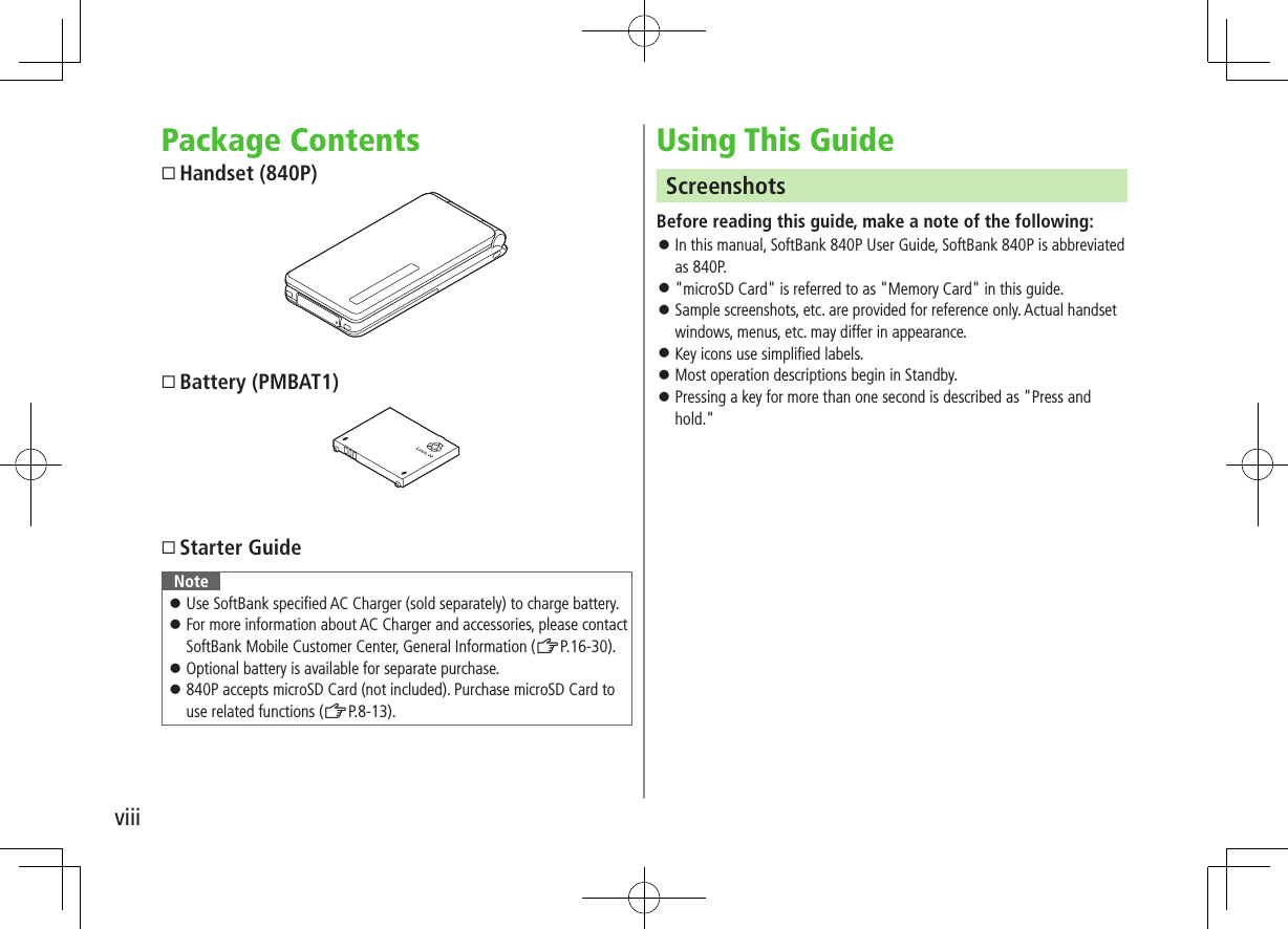 viiiPackage ContentsHandset (840P)Battery (PMBAT1)Starter GuideNote ⿟Use SoftBank specified AC Charger (sold separately) to charge battery. ⿟For more information about AC Charger and accessories, please contact SoftBank Mobile Customer Center, General Information (ZP.16-30). ⿟Optional battery is available for separate purchase. ⿟840P accepts microSD Card (not included). Purchase microSD Card to use related functions (ZP.8-13).Using This GuideScreenshotsBefore reading this guide, make a note of the following: ⿟In this manual, SoftBank 840P User Guide, SoftBank 840P is abbreviated as 840P. ⿟&quot;microSD Card&quot; is referred to as &quot;Memory Card&quot; in this guide. ⿟Sample screenshots, etc. are provided for reference only. Actual handset windows, menus, etc. may differ in appearance. ⿟Key icons use simplified labels. ⿟Most operation descriptions begin in Standby. ⿟Pressing a key for more than one second is described as &quot;Press and hold.&quot;