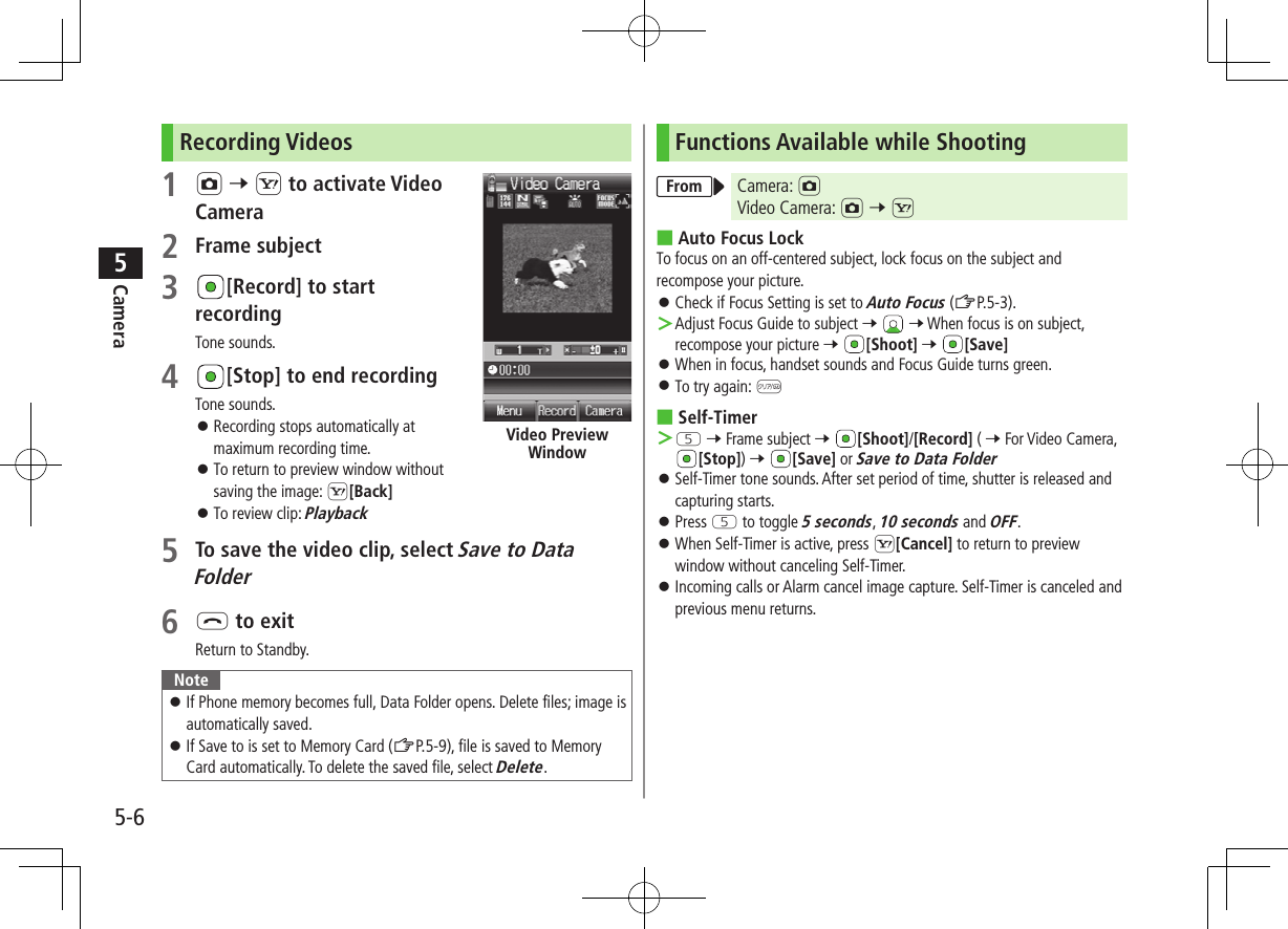 5-6Camera5Recording Videos1 F 7 S to activate Video Camera2 Frame subject3 [Record] to start recordingTone sounds.4 [Stop] to end recordingTone sounds. ⿟Recording stops automatically at maximum recording time. ⿟To return to preview window without saving the image: S[Back] ⿟To review clip: Playback5 To save the video clip, select Save to Data Folder6 L to exitReturn to Standby.Note ⿟If Phone memory becomes full, Data Folder opens. Delete files; image is automatically saved. ⿟If Save to is set to Memory Card (ZP.5-9), file is saved to Memory Card automatically. To delete the saved file, select Delete.Video Preview WindowFunctions Available while ShootingFrom Camera: FVideo Camera: F 7 S ■Auto Focus LockTo focus on an off-centered subject, lock focus on the subject and recompose your picture. ⿟Check if Focus Setting is set to Auto Focus (ZP.5-3). ＞Adjust Focus Guide to subject 7   7 When focus is on subject, recompose your picture 7 [Shoot] 7 [Save] ⿟When in focus, handset sounds and Focus Guide turns green. ⿟To try again: K ■Self-Timer ＞T 7 Frame subject 7 [Shoot]/[Record] ( 7 For Video Camera, [Stop]) 7 [Save] or Save to Data Folder ⿟Self-Timer tone sounds. After set period of time, shutter is released and capturing starts. ⿟Press T to toggle 5 seconds, 10 seconds and OFF. ⿟When Self-Timer is active, press S[Cancel] to return to preview window without canceling Self-Timer. ⿟Incoming calls or Alarm cancel image capture. Self-Timer is canceled and previous menu returns.