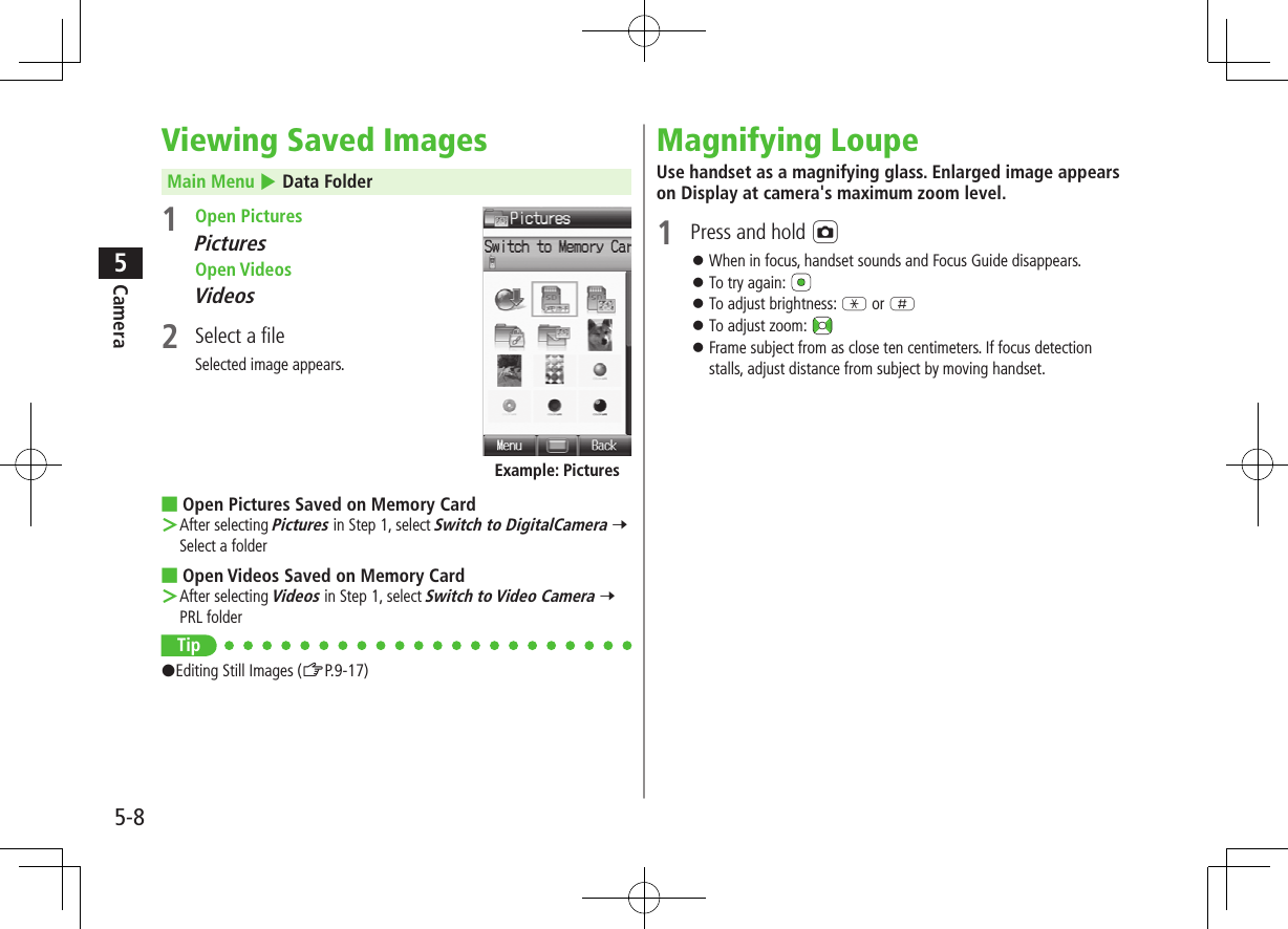 5-8Camera5Viewing Saved ImagesMain Menu 4 Data Folder1  Open PicturesPictures Open VideosVideos2  Select a fileSelected image appears. ■Open Pictures Saved on Memory Card ＞After selecting Pictures in Step 1, select Switch to DigitalCamera 7 Select a folder ■Open Videos Saved on Memory Card ＞After selecting Videos in Step 1, select Switch to Video Camera 7 PRL folderTip#Editing Still Images (ZP.9-17)Example: PicturesMagnifying LoupeUse handset as a magnifying glass. Enlarged image appears on Display at camera&apos;s maximum zoom level.1  Press and hold F ⿟When in focus, handset sounds and Focus Guide disappears. ⿟To try again:  ⿟To adjust brightness: G or H ⿟To adjust zoom:  ⿟Frame subject from as close ten centimeters. If focus detection stalls, adjust distance from subject by moving handset.