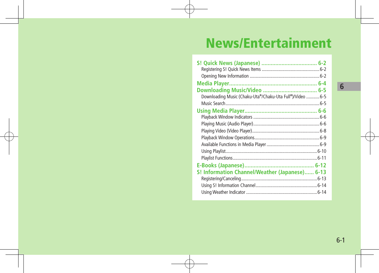 6-16News/EntertainmentS! Quick News (Japanese) .................................... 6-2Registering S! Quick News Items ................................................6-2Opening New Information ..........................................................6-2Media Player......................................................... 6-4Downloading Music/Video ................................... 6-5Downloading Music (Chaku-Uta®/Chaku-Uta Full®)/Video ...........6-5Music Search ..............................................................................6-5Using Media Player............................................... 6-6Playback Window Indicators .......................................................6-6Playing Music (Audio Player) .......................................................6-6Playing Video (Video Player) ........................................................6-8Playback Window Operations ......................................................6-9Available Functions in Media Player ............................................6-9Using Playlist ............................................................................6-10Playlist Functions ......................................................................6-11E-Books (Japanese) ............................................. 6-12S! Information Channel/Weather (Japanese) ...... 6-13Registering/Canceling ...............................................................6-13Using S! Information Channel ...................................................6-14Using Weather Indicator ...........................................................6-14