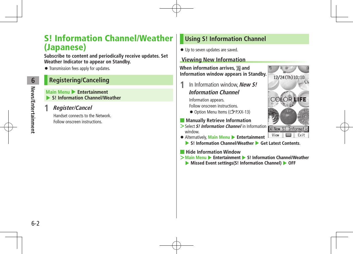 6-2News/Entertainment6S! Information Channel/Weather (Japanese)Subscribe to content and periodically receive updates. Set Weather Indicator to appear on Standby. ⿟Transmission fees apply for updates.Registering/CancelingMain Menu 4 Entertainment 4 S! Information Channel/Weather1 Register/CancelHandset connects to the Network.Follow onscreen instructions.Using S! Information Channel ⿟Up to seven updates are saved.Viewing New InformationWhen information arrives,   and Information window appears in Standby.1  In Information window, New S! Information ChannelInformation appears.Follow onscreen instructions. ⿟Option Menu Items (ZP.XX-13) ■Manually Retrieve Information ＞Select S! Information Channel in Information window. ⿟Alternatively, Main Menu 4 Entertainment 4 S! Information Channel/Weather 4 Get Latest Contents. ■Hide Information Window ＞Main Menu 4 Entertainment 4 S! Information Channel/Weather 4 Missed Event settings(S! Information Channel) 4 OFF