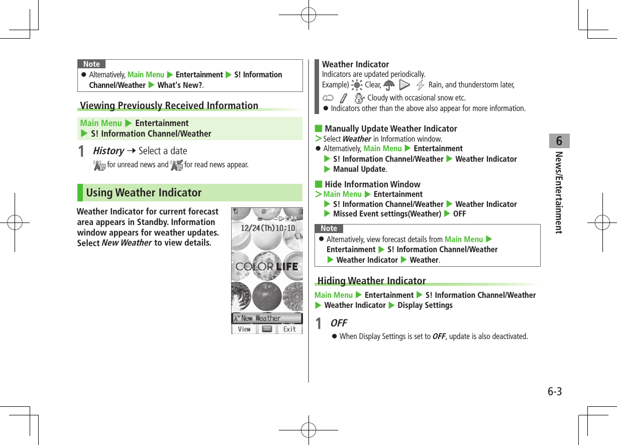 6-3News/Entertainment6Note ⿟Alternatively, Main Menu 4 Entertainment 4 S! Information Channel/Weather 4 What&apos;s New?.Viewing Previously Received Information Main Menu 4 Entertainment 4 S! Information Channel/Weather1 History 7 Select a date for unread news and   for read news appear.Using Weather IndicatorWeather Indicator for current forecast area appears in Standby. Information window appears for weather updates. Select New Weather to view details.Weather IndicatorIndicators are updated periodically.Example)   Clear,         Rain, and thunderstorm later,       Cloudy with occasional snow etc. ⿟Indicators other than the above also appear for more information. ■Manually Update Weather Indicator ＞Select Weather in Information window. ⿟Alternatively, Main Menu 4 Entertainment 4 S! Information Channel/Weather 4 Weather Indicator 4 Manual Update. ■Hide Information Window ＞Main Menu 4 Entertainment 4 S! Information Channel/Weather 4 Weather Indicator 4 Missed Event settings(Weather) 4 OFFNote ⿟Alternatively, view forecast details from Main Menu 4 Entertainment 4 S! Information Channel/Weather 4 Weather Indicator 4 Weather.Hiding Weather IndicatorMain Menu 4 Entertainment 4 S! Information Channel/Weather 4 Weather Indicator 4 Display Settings1 OFF ⿟When Display Settings is set to OFF, update is also deactivated.