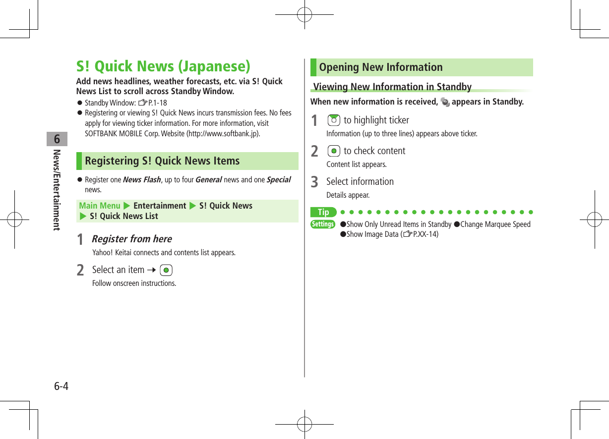 6-4News/Entertainment6S! Quick News (Japanese)Add news headlines, weather forecasts, etc. via S! Quick News List to scroll across Standby Window. ⿟Standby Window: ZP.1-18 ⿟Registering or viewing S! Quick News incurs transmission fees. No fees apply for viewing ticker information. For more information, visit SOFTBANK MOBILE Corp. Website (http://www.softbank.jp).Registering S! Quick News Items ⿟Register one News Flash, up to four General news and one Special news.Main Menu 4 Entertainment 4 S! Quick News 4 S! Quick News List1 Register from hereYahoo! Keitai connects and contents list appears.2  Select an item 7 Follow onscreen instructions.Opening New InformationViewing New Information in StandbyWhen new information is received,   appears in Standby.1   to highlight tickerInformation (up to three lines) appears above ticker.2   to check contentContent list appears.3  Select informationDetails appear.TipSettings   #Show Only Unread Items in Standby #Change Marquee Speed #Show Image Data (ZP.XX-14)