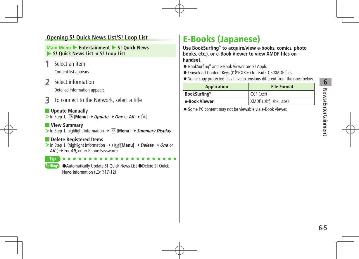 6-5News/Entertainment6Opening S! Quick News List/S! Loop ListMain Menu 4 Entertainment 4 S! Quick News 4 S! Quick News List or S! Loop List1  Select an itemContent list appears.2  Select informationDetailed information appears.3  To connect to the Network, select a title ■Update Manually ＞In Step 1, A[Menu] 7 Update 7 One or All 7  ■View Summary ＞In Step 1, highlight information 7 A[Menu] 7 Summary Display ■Delete Registered Items ＞In Step 1, (highlight information 7 ) A[Menu] 7 Delete 7 One or All ( 7 For All, enter Phone Password)TipSettings   #Automatically Update S! Quick News List #Delete S! Quick News Information (ZP.17-12)E-Books (Japanese)Use BookSurfing® to acquire/view e-books, comics, photo books, etc.), or e-Book Viewer to view XMDF files on handset. ⿟BookSurfing® and e-Book Viewer are S! Appli. ⿟Download Content Keys (ZP.XX-6) to read CCF/XMDF files. ⿟Some copy protected files have extensions different from the ones below.Application File FormatBookSurfing®CCF (.ccf)e-Book Viewer XMDF (.zbf, .zbk, .zbs) ⿟Some PC content may not be viewable via e-Book Viewer.