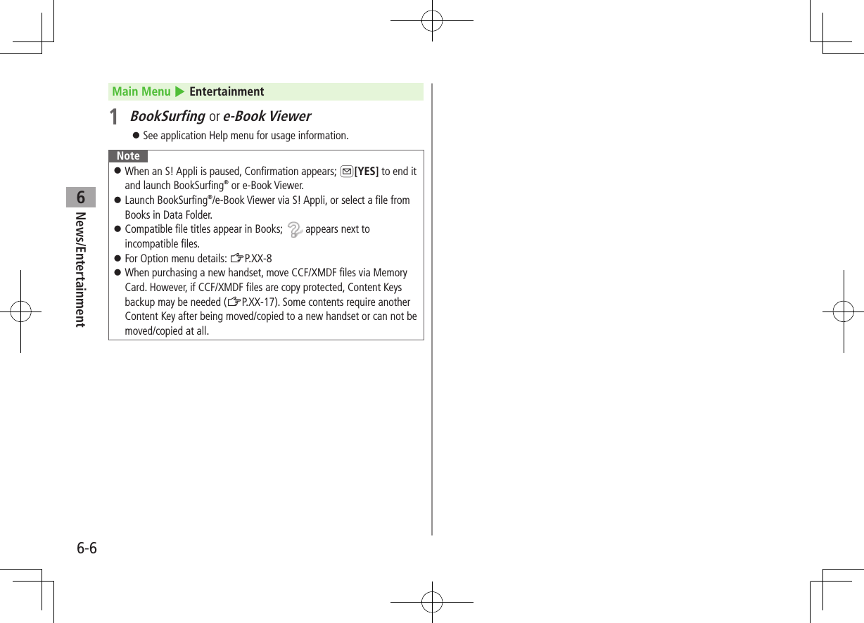 6-6News/Entertainment6Main Menu 4 Entertainment1 BookSurfing or e-Book Viewer ⿟See application Help menu for usage information. Note ⿟When an S! Appli is paused, Confirmation appears; A[YES] to end it and launch BookSurfing® or e-Book Viewer. ⿟Launch BookSurfing®/e-Book Viewer via S! Appli, or select a file from Books in Data Folder. ⿟Compatible file titles appear in Books;   appears next to incompatible files. ⿟For Option menu details: ZP.XX-8 ⿟When purchasing a new handset, move CCF/XMDF files via Memory Card. However, if CCF/XMDF files are copy protected, Content Keys backup may be needed (ZP.XX-17). Some contents require another Content Key after being moved/copied to a new handset or can not be moved/copied at all.