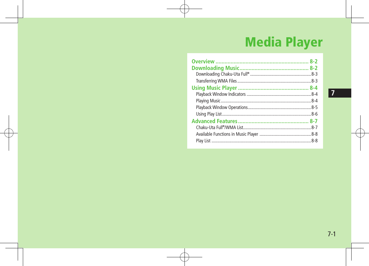 7-17Media PlayerOverview .............................................................. 8-2Downloading Music .............................................. 8-2Downloading Chaku-Uta Full® ....................................................8-3Transferring WMA Files ...............................................................8-3Using Music Player ............................................... 8-4Playback Window Indicators .......................................................8-4Playing Music .............................................................................8-4Playback Window Operations ......................................................8-5Using Play List ............................................................................8-6Advanced Features ............................................... 8-7Chaku-Uta Full®/WMA List ..........................................................8-7Available Functions in Music Player  ............................................8-8Play List .....................................................................................8-8