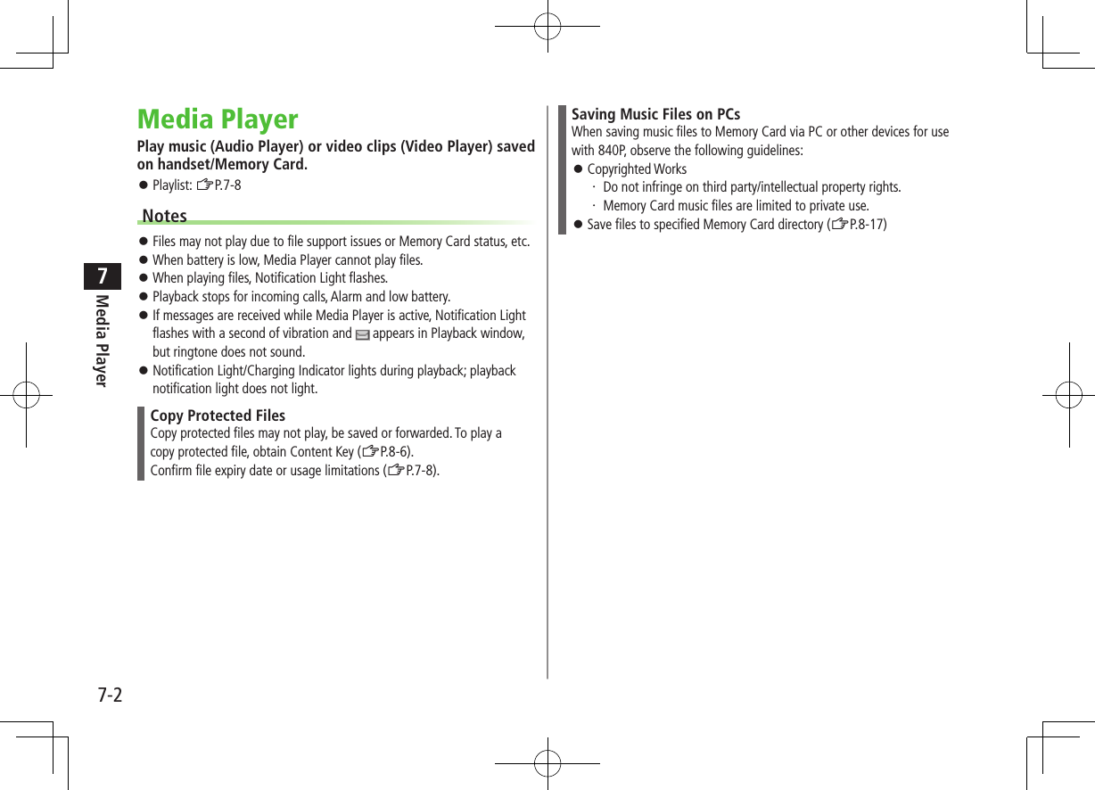 7-2Media Player7Media PlayerPlay music (Audio Player) or video clips (Video Player) saved on handset/Memory Card. ⿟Playlist: ZP.7-8Notes ⿟Files may not play due to file support issues or Memory Card status, etc. ⿟When battery is low, Media Player cannot play files. ⿟When playing files, Notification Light flashes. ⿟Playback stops for incoming calls, Alarm and low battery. ⿟If messages are received while Media Player is active, Notification Light flashes with a second of vibration and   appears in Playback window, but ringtone does not sound. ⿟Notification Light/Charging Indicator lights during playback; playback notification light does not light.Copy Protected FilesCopy protected files may not play, be saved or forwarded. To play acopy protected file, obtain Content Key (ZP.8-6).Confirm file expiry date or usage limitations (ZP.7-8).Saving Music Files on PCsWhen saving music files to Memory Card via PC or other devices for use with 840P, observe the following guidelines: ⿟Copyrighted Works・ Do not infringe on third party/intellectual property rights.・ Memory Card music files are limited to private use. ⿟Save files to specified Memory Card directory (ZP.8-17)