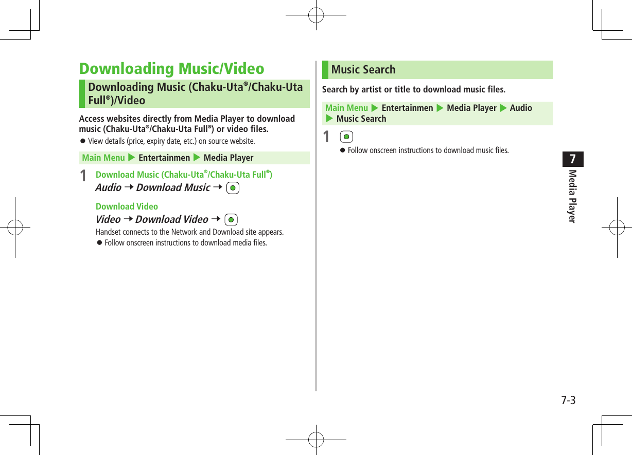 7-3Media Player7Downloading Music/VideoDownloading Music (Chaku-Uta®/Chaku-Uta Full®)/VideoAccess websites directly from Media Player to download music (Chaku-Uta®/Chaku-Uta Full®) or video files. ⿟View details (price, expiry date, etc.) on source website. Main Menu 4 Entertainmen 4 Media Player1  Download Music (Chaku-Uta®/Chaku-Uta Full®)Audio 7 Download Music 7  Download VideoVideo 7 Download Video 7 Handset connects to the Network and Download site appears. ⿟Follow onscreen instructions to download media files.Music SearchSearch by artist or title to download music files. Main Menu 4 Entertainmen 4 Media Player 4 Audio 4 Music Search1  ⿟Follow onscreen instructions to download music files.
