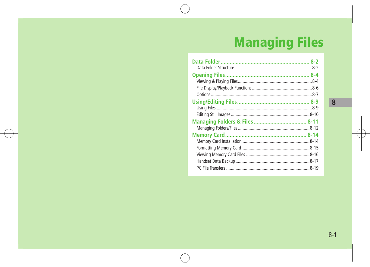 8-18Managing FilesData Folder ........................................................... 8-2Data Folder Structure ..................................................................8-2Opening Files ........................................................ 8-4Viewing &amp; Playing Files ...............................................................8-4File Display/Playback Functions ...................................................8-6Options ......................................................................................8-7Using/Editing Files ................................................ 8-9Using Files ..................................................................................8-9Editing Still Images ...................................................................8-10Managing Folders &amp; Files ................................... 8-11Managing Folders/Files .............................................................8-12Memory Card ...................................................... 8-14Memory Card Installation .........................................................8-14Formatting Memory Card ..........................................................8-15Viewing Memory Card Files ......................................................8-16Handset Data Backup ...............................................................8-17PC File Transfers .......................................................................8-19