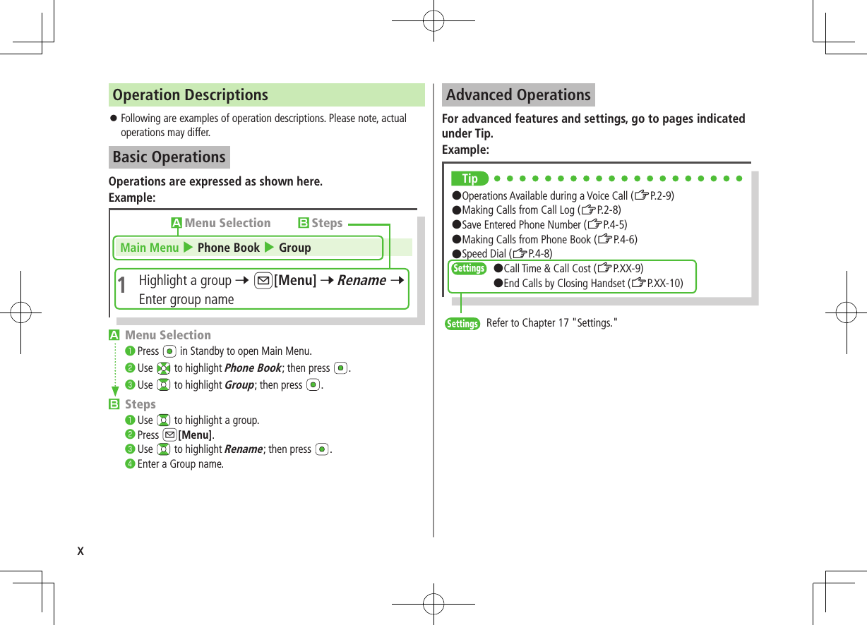 xOperation Descriptions ⿟Following are examples of operation descriptions. Please note, actual operations may differ.Basic OperationsOperations are expressed as shown here.Example:Main Menu 4 Phone Book 4 Group1  Highlight a group 7 A[Menu] 7 Rename 7 Enter group nameAMenu Selection BStepsAMenu Selection❶.Press   in Standby to open Main Menu.❷.Use   to highlight Phone Book; then press  .❸.Use   to highlight Group; then press  .BSteps❶.Use   to highlight a group.❷.Press A[Menu].❸.Use   to highlight Rename; then press  .❹.Enter a Group name.Advanced OperationsFor advanced features and settings, go to pages indicated under Tip.Example:Tip#Operations Available during a Voice Call (ZP.2-9)#Making Calls from Call Log (ZP.2-8)#Save Entered Phone Number (ZP.4-5)#Making Calls from Phone Book (ZP.4-6)#Speed Dial (ZP.4-8)Settings   #Call Time &amp; Call Cost (ZP.XX-9)#End Calls by Closing Handset (ZP.XX-10)Settings   Refer to Chapter 17 &quot;Settings.&quot;