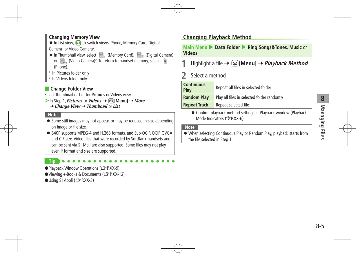 8-5Managing Files8Changing Memory View ⿟In List view,   to switch views, Phone, Memory Card, DigitalCamera1 or Video Camera2. ⿟In Thumbnail view, select   (Memory Card),   (Digital Camera)1 or   (Video Camera)2. To return to handset memory, select   (Phone).1  In Pictures folder only2  In Videos folder only ■Change Folder ViewSelect Thumbnail or List for Pictures or Videos view. ＞In Step 1, Pictures or Videos 7 A[Menu] 7 More 7 Change View 7 Thumbnail or ListNote ⿟Some still images may not appear, or may be reduced in size depending on image or file size. ⿟840P supports MPEG-4 and H.263 formats, and Sub-QCIF, QCIF, QVGA and CIF size. Video files that were recorded by SoftBank handsets and can be sent via S! Mail are also supported. Some files may not play even if format and size are supported.Tip#Playback Window Operations (ZP.XX-9)#Viewing e-Books &amp; Documents (ZP.XX-12)#Using S! Appli (ZP.XX-3)Changing Playback MethodMain Menu 4 Data Folder 4 Ring Songs&amp;Tones, Music or Videos1  Highlight a file 7 A[Menu] 7 Playback Method2  Select a methodContinuous Play Repeat all files in selected folderRandom Play Play all files in selected folder randomlyRepeat Track Repeat selected file ⿟Confirm playback method settings in Playback window (Playback Mode Indicators ZP.XX-6). Note ⿟When selecting Continuous Play or Random Play, playback starts from the file selected in Step 1.