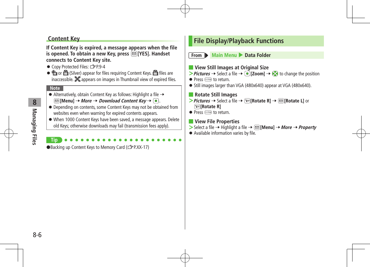 8-6Managing Files8Content KeyIf Content Key is expired, a message appears when the file is opened. To obtain a new Key, press A[YES]. Handset connects to Content Key site. ⿟Copy Protected Files: ZP.9-4 ⿟ or   (Silver) appear for files requiring Content Keys.   files are inaccessible.   appears on images in Thumbnail view of expired files.Note ⿟Alternatively, obtain Content Key as follows: Highlight a file 7 A[Menu] 7 More 7 Download Content Key 7  . ⿟Depending on contents, some Content Keys may not be obtained from websites even when warning for expired contents appears. ⿟When 1000 Content Keys have been saved, a message appears. Delete old Keys; otherwise downloads may fail (transmission fees apply).Tip#Backing up Content Keys to Memory Card (ZP.XX-17)File Display/Playback FunctionsFrom Main Menu 4 Data Folder ■View Still Images at Original Size ＞Pictures 7 Select a file 7 [Zoom] 7   to change the position ⿟Press K to return. ⿟Still images larger than VGA (480x640) appear at VGA (480x640). ■Rotate Still Images ＞Pictures 7 Select a file 7 S[Rotate R] 7 A[Rotate L] or S[Rotate R] ⿟Press K to return. ■View File Properties ＞Select a file 7 Highlight a file 7 A[Menu] 7 More 7 Property ⿟Available information varies by file.