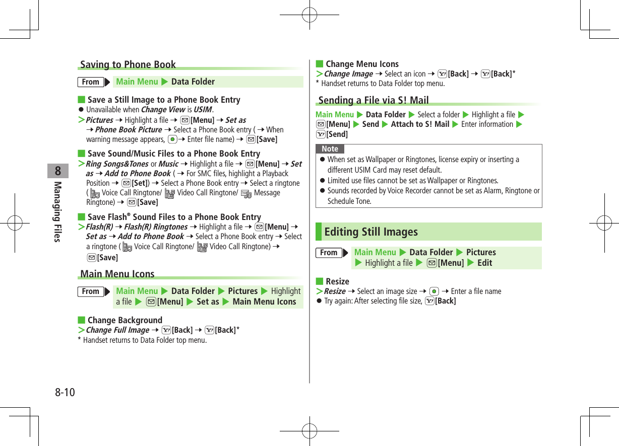 8-10Managing Files8Saving to Phone BookFrom Main Menu 4 Data Folder ■Save a Still Image to a Phone Book Entry ⿟Unavailable when Change View is USIM. ＞Pictures 7 Highlight a file 7 A[Menu] 7 Set as 7 Phone Book Picture 7 Select a Phone Book entry ( 7 When warning message appears,  7 Enter file name) 7 A[Save] ■Save Sound/Music Files to a Phone Book Entry ＞Ring Songs&amp;Tones or Music 7 Highlight a file 7 A[Menu] 7 Set as 7 Add to Phone Book ( 7 For SMC files, highlight a Playback Position 7 A[Set]) 7 Select a Phone Book entry 7 Select a ringtone ( Voice Call Ringtone/   Video Call Ringtone/   Message Ringtone) 7 A[Save] ■Save Flash® Sound Files to a Phone Book Entry ＞Flash(R) 7 Flash(R) Ringtones 7 Highlight a file 7 A[Menu] 7 Set as 7 Add to Phone Book 7 Select a Phone Book entry 7 Select a ringtone (  Voice Call Ringtone/   Video Call Ringtone) 7 A[Save]Main Menu IconsFrom Main Menu 4 Data Folder 4 Pictures 4 Highlight a file 4 A[Menu] 4 Set as 4 Main Menu Icons ■Change Background ＞Change Full Image 7 S[Back] 7 S[Back]** Handset returns to Data Folder top menu. ■Change Menu Icons ＞Change Image 7 Select an icon 7 S[Back] 7 S[Back]** Handset returns to Data Folder top menu.Sending a File via S! MailMain Menu 4 Data Folder 4 Select a folder 4 Highlight a file 4 A[Menu] 4 Send 4 Attach to S! Mail 4 Enter information 4 S[Send]Note ⿟When set as Wallpaper or Ringtones, license expiry or inserting a different USIM Card may reset default. ⿟Limited use files cannot be set as Wallpaper or Ringtones. ⿟Sounds recorded by Voice Recorder cannot be set as Alarm, Ringtone or Schedule Tone.Editing Still ImagesFrom Main Menu 4 Data Folder 4 Pictures 4 Highlight a file 4 A[Menu] 4 Edit ■Resize ＞Resize 7 Select an image size 7   7 Enter a file name  ⿟Try again: After selecting file size, S[Back]