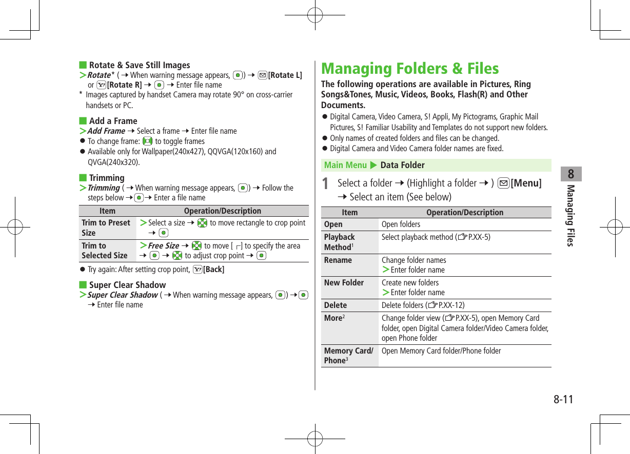 8-11Managing Files8 ■Rotate &amp; Save Still Images ＞Rotate* ( 7 When warning message appears,  ) 7 A[Rotate L] or S[Rotate R] 7   7 Enter file name*   Images captured by handset Camera may rotate 90° on cross-carrier handsets or PC. ■Add a Frame ＞Add Frame 7 Select a frame 7 Enter file name ⿟To change frame:   to toggle frames ⿟Available only for Wallpaper(240x427), QQVGA(120x160) and QVGA(240x320). ■Trimming ＞Trimming ( 7 When warning message appears,  ) 7 Follow the steps below 7 7 Enter a file nameItem Operation/DescriptionTrim to Preset Size ＞Select a size 7   to move rectangle to crop point 7 Trim to Selected Size ＞Free Size 7   to move [┌] to specify the area7   7   to adjust crop point 7  ⿟Try again: After setting crop point, S[Back] ■Super Clear Shadow ＞Super Clear Shadow ( 7 When warning message appears,  ) 7 7 Enter file nameManaging Folders &amp; FilesThe following operations are available in Pictures, Ring Songs&amp;Tones, Music, Videos, Books, Flash(R) and Other Documents. ⿟Digital Camera, Video Camera, S! Appli, My Pictograms, Graphic Mail Pictures, S! Familiar Usability and Templates do not support new folders. ⿟Only names of created folders and files can be changed. ⿟Digital Camera and Video Camera folder names are fixed.Main Menu 4 Data Folder1  Select a folder 7 (Highlight a folder 7 ) A[Menu] 7 Select an item (See below)Item Operation/DescriptionOpen Open foldersPlayback Method1Select playback method (ZP.XX-5)Rename Change folder names ＞Enter folder nameNew Folder Create new folders ＞Enter folder nameDelete Delete folders (ZP.XX-12)More2Change folder view (ZP.XX-5), open Memory Card folder, open Digital Camera folder/Video Camera folder, open Phone folderMemory Card/Phone3Open Memory Card folder/Phone folder