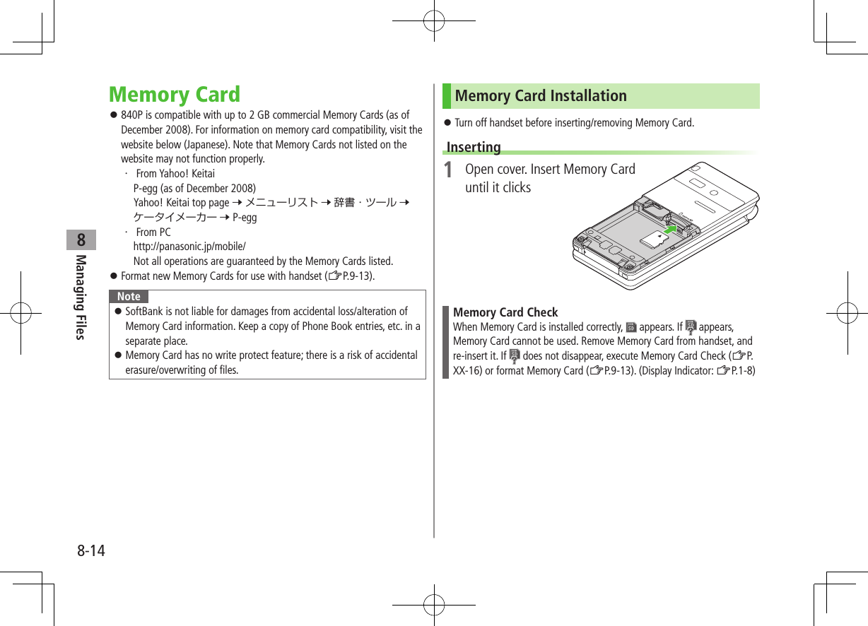 8-14Managing Files8Memory Card ⿟840P is compatible with up to 2 GB commercial Memory Cards (as of December 2008). For information on memory card compatibility, visit the website below (Japanese). Note that Memory Cards not listed on the website may not function properly.・ 、From Yahoo! Keitai P-egg (as of December 2008) Yahoo! Keitai top page 7 メニューリスト 7 辞書・ツール 7 ケータイメーカー 7 P-egg・ 、From PC http://panasonic.jp/mobile/ Not all operations are guaranteed by the Memory Cards listed. ⿟Format new Memory Cards for use with handset (ZP.9-13).Note ⿟SoftBank is not liable for damages from accidental loss/alteration of Memory Card information. Keep a copy of Phone Book entries, etc. in a separate place. ⿟Memory Card has no write protect feature; there is a risk of accidental erasure/overwriting of files.Memory Card Installation ⿟Turn off handset before inserting/removing Memory Card.Inserting1  Open cover. Insert Memory Card until it clicksMemory Card CheckWhen Memory Card is installed correctly,   appears. If   appears, Memory Card cannot be used. Remove Memory Card from handset, and re-insert it. If   does not disappear, execute Memory Card Check (ZP.XX-16) or format Memory Card (ZP.9-13). (Display Indicator: ZP.1-8)