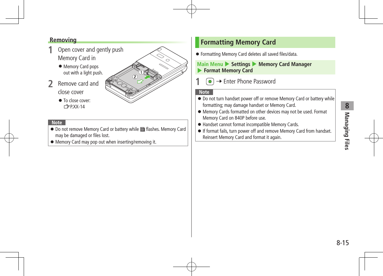 8-15Managing Files8Removing1  Open cover and gently push Memory Card in ⿟Memory Card pops out with a light push.2  Remove card and close cover ⿟To close cover: ZP.XX-14Note ⿟Do not remove Memory Card or battery while   flashes. Memory Card may be damaged or files lost. ⿟Memory Card may pop out when inserting/removing it.Formatting Memory Card ⿟Formatting Memory Card deletes all saved files/data.Main Menu 4 Settings 4 Memory Card Manager 4 Format Memory Card1   7 Enter Phone PasswordNote ⿟Do not turn handset power off or remove Memory Card or battery while formatting; may damage handset or Memory Card. ⿟Memory Cards formatted on other devices may not be used. Format Memory Card on 840P before use. ⿟Handset cannot format incompatible Memory Cards. ⿟If format fails, turn power off and remove Memory Card from handset. Reinsert Memory Card and format it again.