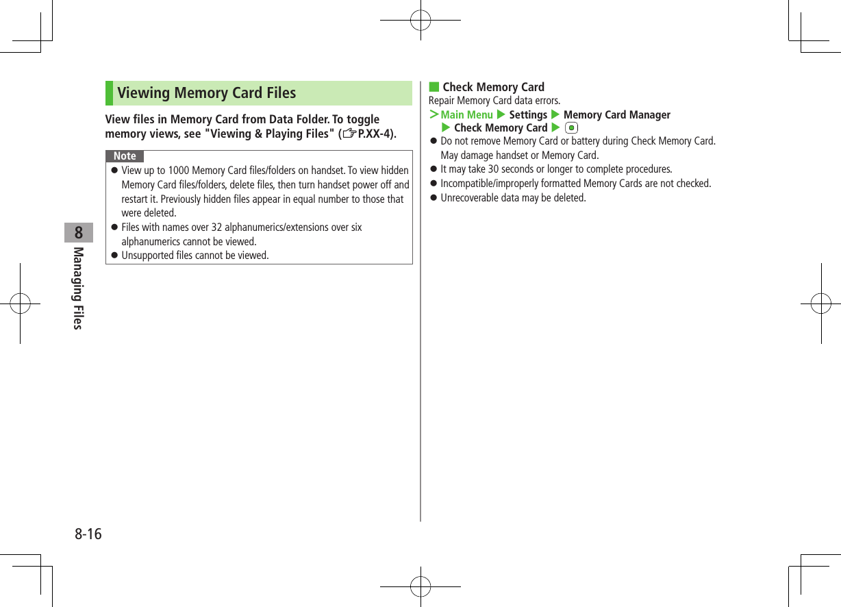 8-16Managing Files8Viewing Memory Card FilesView files in Memory Card from Data Folder. To toggle memory views, see &quot;Viewing &amp; Playing Files&quot; (ZP.XX-4).Note ⿟View up to 1000 Memory Card files/folders on handset. To view hidden Memory Card files/folders, delete files, then turn handset power off and restart it. Previously hidden files appear in equal number to those that were deleted. ⿟Files with names over 32 alphanumerics/extensions over six alphanumerics cannot be viewed. ⿟Unsupported files cannot be viewed. ■Check Memory CardRepair Memory Card data errors. ＞Main Menu 4 Settings 4 Memory Card Manager 4 Check Memory Card 4  ⿟Do not remove Memory Card or battery during Check Memory Card. May damage handset or Memory Card. ⿟It may take 30 seconds or longer to complete procedures. ⿟Incompatible/improperly formatted Memory Cards are not checked. ⿟Unrecoverable data may be deleted.