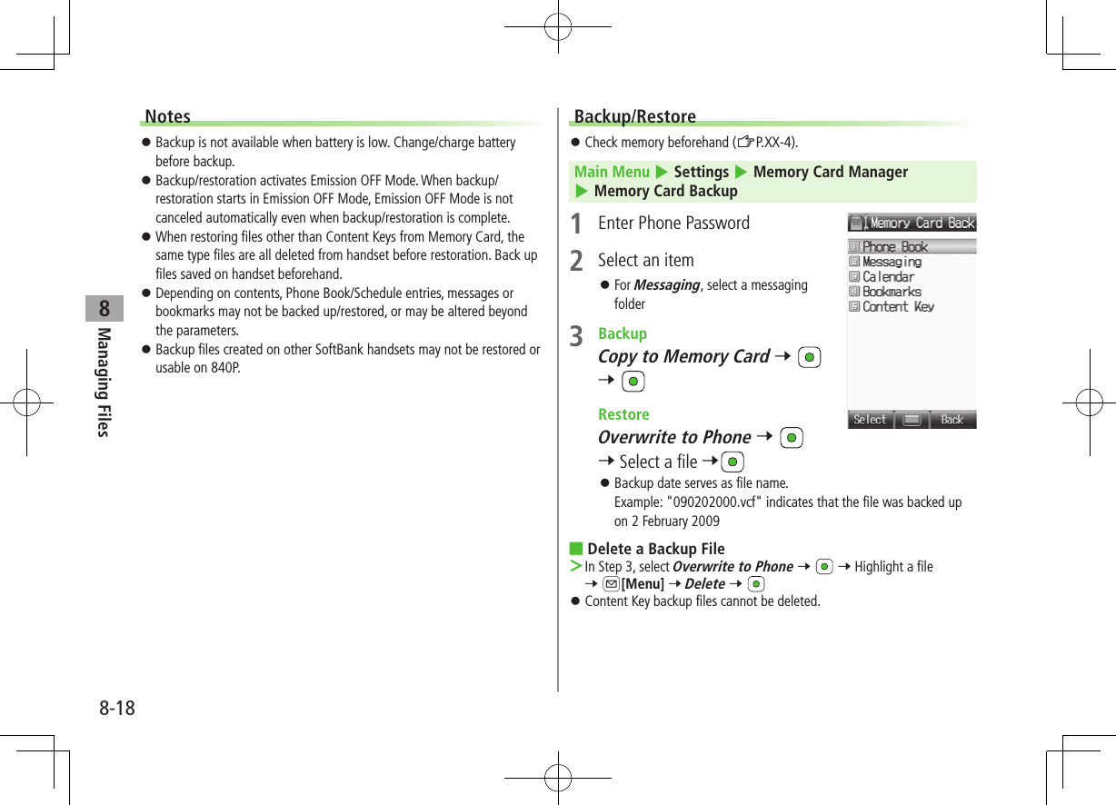 8-18Managing Files8Notes ⿟Backup is not available when battery is low. Change/charge battery before backup. ⿟Backup/restoration activates Emission OFF Mode. When backup/restoration starts in Emission OFF Mode, Emission OFF Mode is not canceled automatically even when backup/restoration is complete. ⿟When restoring files other than Content Keys from Memory Card, the same type files are all deleted from handset before restoration. Back up files saved on handset beforehand. ⿟Depending on contents, Phone Book/Schedule entries, messages or bookmarks may not be backed up/restored, or may be altered beyond the parameters. ⿟Backup files created on other SoftBank handsets may not be restored or usable on 840P.Backup/Restore ⿟Check memory beforehand (ZP.XX-4). Main Menu 4 Settings 4 Memory Card Manager 4 Memory Card Backup1  Enter Phone Password2  Select an item ⿟For Messaging, select a messaging folder3  BackupCopy to Memory Card 7   7  RestoreOverwrite to Phone 7   7 Select a file 7 ⿟Backup date serves as file name. Example: &quot;090202000.vcf&quot; indicates that the file was backed up on 2 February 2009 ■Delete a Backup File ＞In Step 3, select Overwrite to Phone 7   7 Highlight a file 7 A[Menu] 7 Delete 7  ⿟Content Key backup files cannot be deleted.